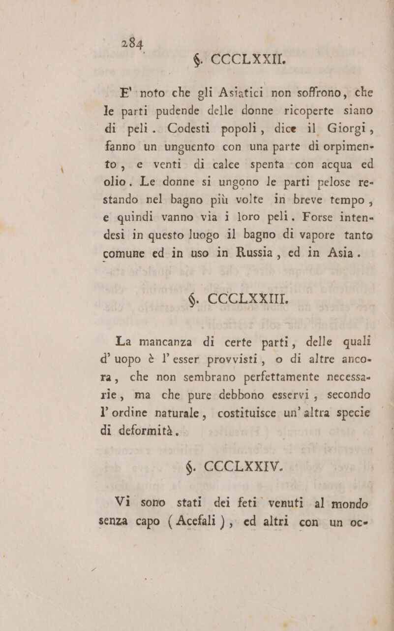 i $. CCCLXXII. E' noto che gli Asiatici non soffrono, che le parti pudende delle donne ricoperte siano di peli. Codesti popoli, dice il Giorgi, fanno un unguento con una parte di orpimen- to, e venti di calce spenta con acqua ed olio, Le donne si ungono le parti pelose re= stando nel bagno più volte in breve tempo, e quindi vanno via i loro peli. Forse inten desi in questo luogo il bagno di vapore tanto comune ed in uso in Russia, ed in Asia. $. CCCLXXIII. La mancanza di certe parti, delle quali d’ uopo è l’esser provvisti, o di altre anco» ra, che non sembrano perfettamente necessa» rie, ma che pure debbono esservi, secondo l’ ordine naturale, costituisce un’altra specie di deformità, $. CCCLXXIV. Vi sono stati dei feti venuti al mondo senza capo (Acefali ), ed altri con un oc-