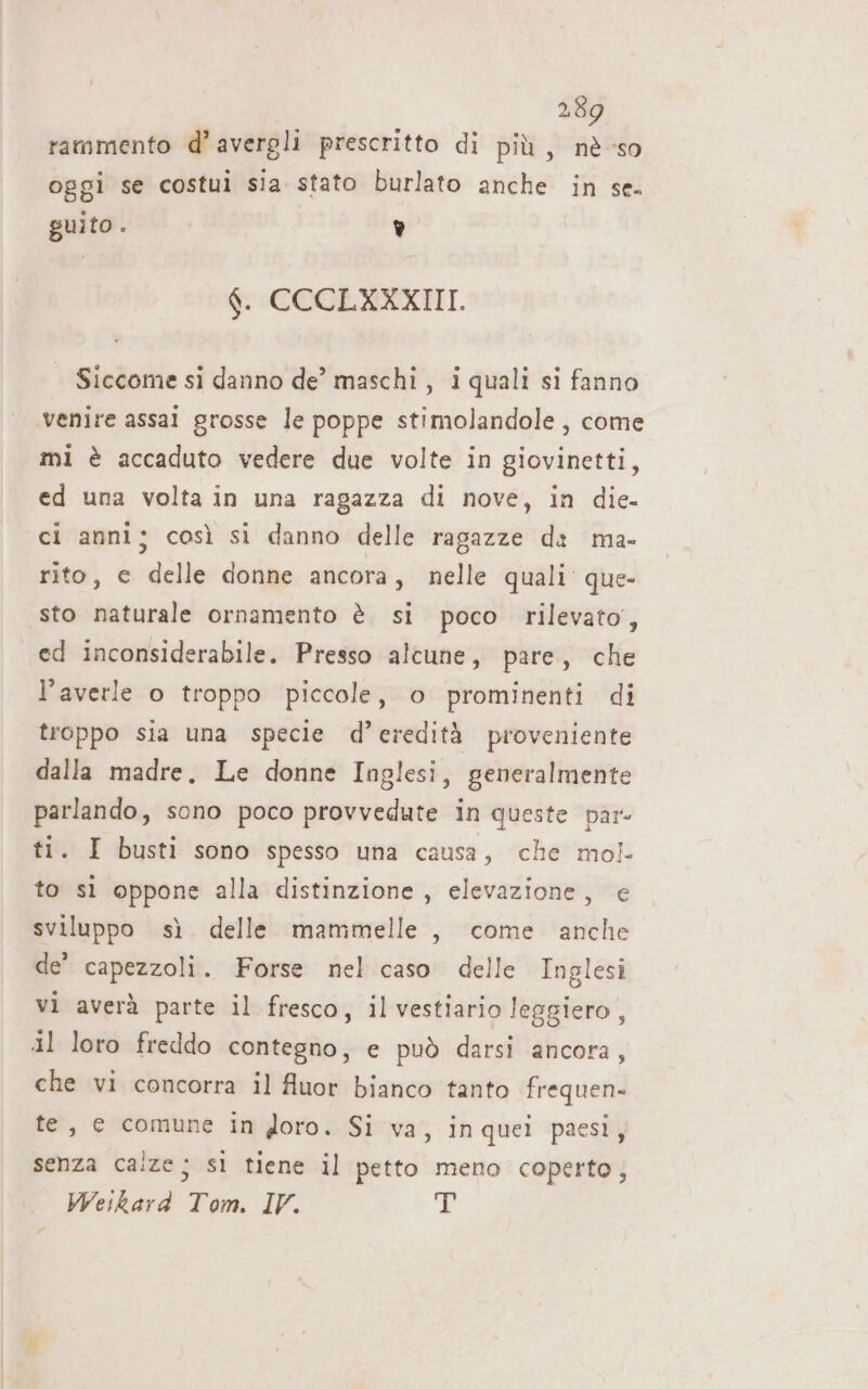 rammento d’ avergli prescritto di più, nè so oggi se costui sia stato burlato anche in se. guito. è f. CCCEXXXIII. | Siccome si danno de’ maschi , i quali si fanno. venire assai grosse le poppe stimolandole, come mi è accaduto vedere due volte in giovinetti, ed una volta in una ragazza di nove, in die. ci anni; così si danno delle ragazze da ma- rito, e delle donne ancora, nelle quali’ que- sto naturale ornamento è si poco rilevato, ed inconsiderabile. Presso alcune, pare, che l’averle o troppo piccole, o prominenti di troppo sia una specie d’eredità proveniente dalla madre, Le donne Inglesi, generalmente parlando, sono poco provvedute in queste par- ti. I busti sono spesso una causa, che mol to sì oppone alla distinzione, elevazione, e sviluppo sì delle mammelle, come anche de’ capezzoli. Forse nel caso delle Inglesi vi averà parte il fresco, il vestiario leggiero, al loro freddo contegno, e può darsi ancora, che vi concorra il fluor bianco tanto frequen- te, e comune in doro. Si va, inquei paesi; senza calze; sì tiene il petto meno coperto; Weikard Tom. IV. i