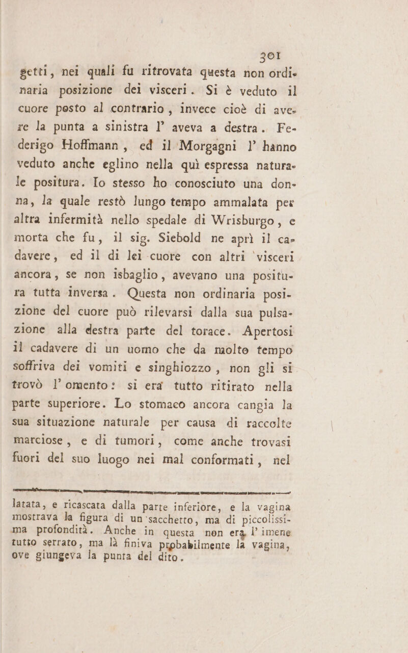 getti, nei quali fu ritrovata questa non ordie naria posizione dei visceri. Si è veduto il cuore pesto al contrario, invece cioè di ave. re la punta a sinistra 1’ aveva a destra. Fe- derigo Hoffmann, ed il Morgagni 1’ hanno veduto anche eglino nella quì espressa natura» le positura. Io stesso ho conosciuto una done. na, la quale restò lungo tempo ammalata per altra infermità nello spedale di Wrisburgo, e morta che fu, il sig. Siebold ne aprì il ca» davere, ed il di lei cuore con altri visceri ancora, se non isbaglio, avevano una positu- ra tutta inversa. Questa non ordinaria posi- zione del cuore può rilevarsi dalla sua pulsa- zione alla destra parte del torace. Apertosi il cadavere di un uomo che da molto tempo soffriva dei vomiti e singhiozzo, non gli si trovò l’omento: si era tutto ritirato nella parte superiore. Lo stomaco ancora cangia la sua situazione naturale per causa di raccolte marciose, e di tumori, come anche trovasi fuori del suo luogo nei mal conformati, nel latata, e ricascata dalla parte inferiore, e la vagina mostrava la figura di un ‘sacchetto, ma di piccolissi- ma profondità. Anche in questa nen era I imene tutto serrato, ma là finiva prpbabilmente la vagina, ove giungeva la punta del dito. IRE ZA TIZIO SERE, ORA RCA E ETTI 1