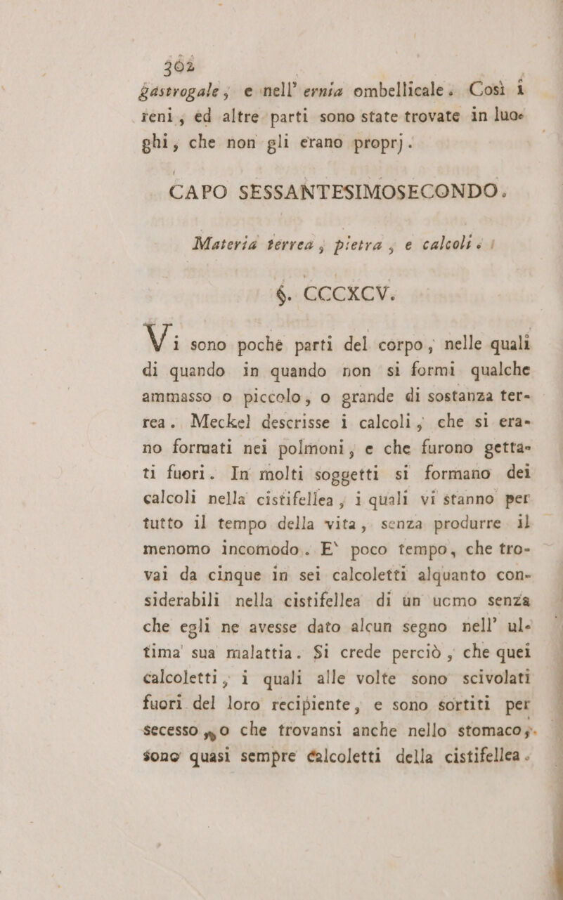 gastrogale; e nell’ ernia ombellicale. Così 1 reni; ed altre parti sono state trovate in luoe ghi, che non gli erano propr). CAPO SESSANTESIMOSECONDO. Materia terrea, pietra s e calcolti | $. CCCXCV. Vi sono poche parti del corpo ; nelle quali di quando in quando non si formi qualche rea. Meckel descrisse i calcoli; che si era- no formati nei polmoni, e che furono getta» ti fuori. In molti soggetti si formano dei calcoli nella cistifellea ; i quali vi stanno per tutto il tempo della vita, senza produrre. il menomo incomodo.. E* poco tempo, che tro- vai da cinque in sei calcoletti alquanto con- siderabili nella cistifellea di un ucmo senza che egli ne avesse dato alcun segno nell’ ul- tima' sua malattia. Si crede perciò , che quei calcoletti, i quali alle volte sono scivolati fuori del loro recipiente, e sono sortiti per secesso 0 che trovansi anche nello stomaco. sono quasi sempre calcoletti della cistifellea .