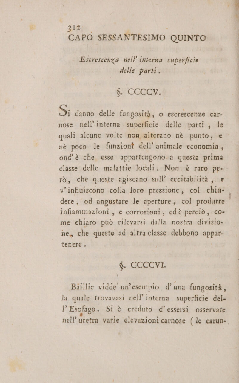 CAPO SESSANTESIMO QUINTO Escrescenza nell’ interna superficie delle parti. $. CCCCV. Si danno delle fungosità, o escrescenze car- nose nell’ interna. superficie delle parti ; le quali alcune volte non alterano nè punto; e nè poco le funzionî dell’ animale economia , ond è che esse appartengono. a questa prima rò, che queste agiscano sull’ eccitabilità ,. e v’influiscono colla loro pressione, col chiu- infiammazioni , e corrosioni, edè perciò, co- me chiaro può rilevarsi dalla nostra divisio» ne, che queste ad altra classe debbono appar tenere. $. CCCCVI. Baillie vidde un’esempio d’una fungosità, la quale trovavasi nell’ interna superficie del» l’ Esofago. Sl è creduto d’essersi osservate