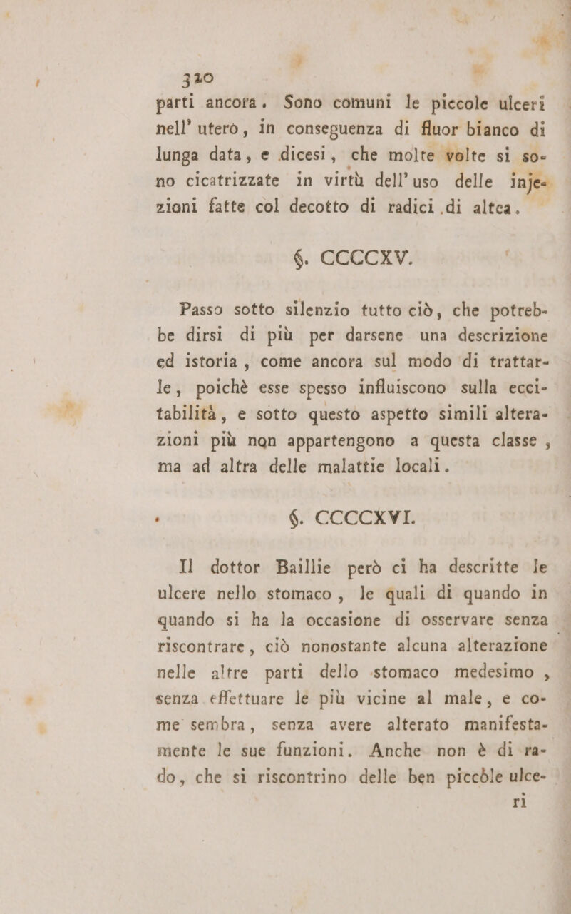 SA 320 , parti ancora. Sono comuni le piccole ulceri nell’ utero, in conseguenza di fluor bianco di lunga data, e dicesi, che molte volte si so- no cicatrizzate in virtù dell'uso delle inje= zioni fatte col decotto di radici di altea. 6. CCCCXV. | Passo sotto silenzio tutto ciò, che potreb- be dirsi di più per darsene una descrizione ed istoria, come ancora sul modo ‘di trattar- le, poichè esse spesso influiscono sulla ecci- tabilità, e sotto questo aspetto simili altera- zioni più nqn appartengono a questa classe , ma ad altra delle malattie locali. ho $. CCCCXVI. Il dottor Baillie però ci ha descritte Ie ulcere nello stomaco, le quali di quando in quando si ha la occasione di osservare senza riscontrare, ciò nonostante alcuna alterazione nelle altre parti dello .stomaco medesimo , senza effettuare le più vicine al male, e co- me sembra, senza avere alterato manifesta. mente le sue funzioni. Anche non è di ra- do, che si riscontrino delle ben piccòle ulce- rì