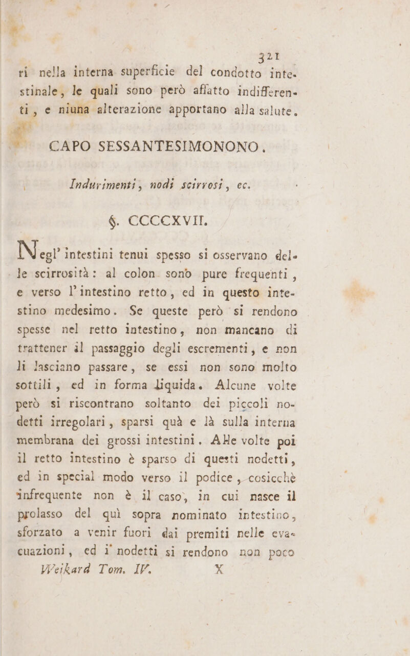 É | qua ri nella interna superficie del condotto inte. stinale, le quali sono però aflatto indifferen- ti, e niuna alterazione apportano alla salute. Indurimenti, nodi scirvosi, ec. $. CCCCXVII. Negr intestini tenui spesso si osservano del» e verso l'intestino retto, ed in questo inte- stino medesimo. Se queste però si rendono spesse nel retto intestino, non mancano di trattener al passaggio degli escrementi, e non li lasciano passare, se essi non sono molto sottili, ed in forma liquida. Alcune volte però si riscontrano soltanto dei piccoli no- detti irregolari, sparsi quà e !à sulla interna membrana dei grossi intestini. AHe volte poi il retto intestino è sparso di questi nodetti, ed in special modo verso il podice, cosicchè infrequente non è il caso, in cui nasce il prolasso del quì sopra nominato intestino, sforzato a venir fuori ai premiti nelle eva- cuazioni, ed ì nodetti si rendono non poco