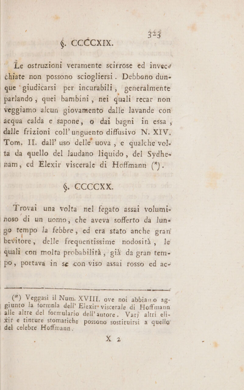 f. CCCCXIX. ‘. Le ostruzioni veramente scifrose ed invece | chiate non possono sciogliersi . Debbono dun» que ‘giudicarsi per incurabili, generalmente parlando; quei bambini, nei quali recar non | veggiamo alcun giovamento dalle lavande con ‘acqua calda e sapone, @ dai bagni in essa, dalle frizioni coll’ unguento diffusivo N. XIV, Tom. II. dall’ uso delle uova , e qualche vol. ta da quello del faudano liquido, del Sydhe» bam, ed Elexir viscerale di Hoffmann (*). $. CCCCXX. | Trovai una volta nel fegato assai volumi» ‘hoso di un uomo; che aveva sofferto da luns | go tempo la febbre, ed era stato anche grani bevitore, delle frequertissime nodosità, le | Quali con molta probabilità, gif da gran tem- | po, portava in se con Viso assai rosso ed ace ee] e] 4 _— ———___._.r — RR late pre) (*) Veggasi il Num. XVIII. ove noi abbiano ag- | giunto la formnla dell Elexir* viscerale di Hoffmann | alle altre del formulario dell’autore. Varj altri eli- | Xif e tinture stomatiche possono sostituirsi a quello’ | del celebre Hoffmann. Leonie]