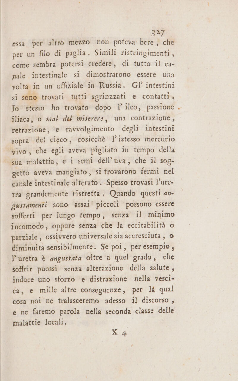 32 essa per altro mezzo non poteva bere ve” per un filo di paglia. Simili ristringimenti , come sembra potersi credere, di tutto il ca- nale intestinale si dimostrarono essere una volta in un uffiziale in Russia. Gl’ intestini sì sono trovati tutti agrinzzati e contatti. To stesso ho trovato dopo l’ileo, passione. jliaca, o mal del miserere, una contrazione, retrazione, e ravvolgimento degli intestini sopra del cieco, cosicchè l’istesso mercurio ‘vivo, che egli aveva pigliato in tempo della ‘sua malattia, e i semi dell'uva, che 1l sog- getto aveva mangiato, si trovarono fermi nel canale intestinale alterato. Spesso trovasi l’ure- tra grandemente ristretta. Quando questi 2w- gustamenti sono assal piccoli possono essere sofferti per lungo tempo, senza il minimo incomodo, oppure senza che la eccitabilità o parziale , ossivvero universale sia accresciuta, 0 diminuita sensibilmente. Se poi, per esempio, l'uretra è angustata oltre a quel grado, che soffrir puossi senza alterazione della salute, induce uno sforzo e distrazione nella vescì- ca, e mille altre conseguenze, per là qual cosa noi ne tralasceremo adesso il discorso , e ne faremo parola nella seconda classe delle malattie locali,