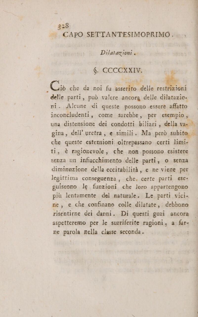 338 |. CAPO SETTANTESIMOPRIMO. . . Dilatazioni . $. CCCCXXIV. 7 Di Bet che da noi fu asserito delle mq delle parti, può valere ancora delle dilatazio» ni. Alcune di queste possono essere affatto inconcludenti, come sarebbe, per esempio, una distensione dei condotti biliari, della var). gina, dell’ uretra, e simili. Ma però subito che queste estensioni oltrepassano certi limi» ti, è ragionevole, che non possono esistere senza un iInfiacchimento delle. parti, o senza diminuzione della eccitabilità, e ne viene per legittima conseguenza, che. certe parti ese- guiscono le funzioni che loro appartengono più lentamente del naturale. Le parti vici. ne, e che confinano colle dilatate, debbono risentirne dei danni. Di questi guei ancora aspetteremo per le surriferite ragioni. a far« ne parola nella classe seconda.