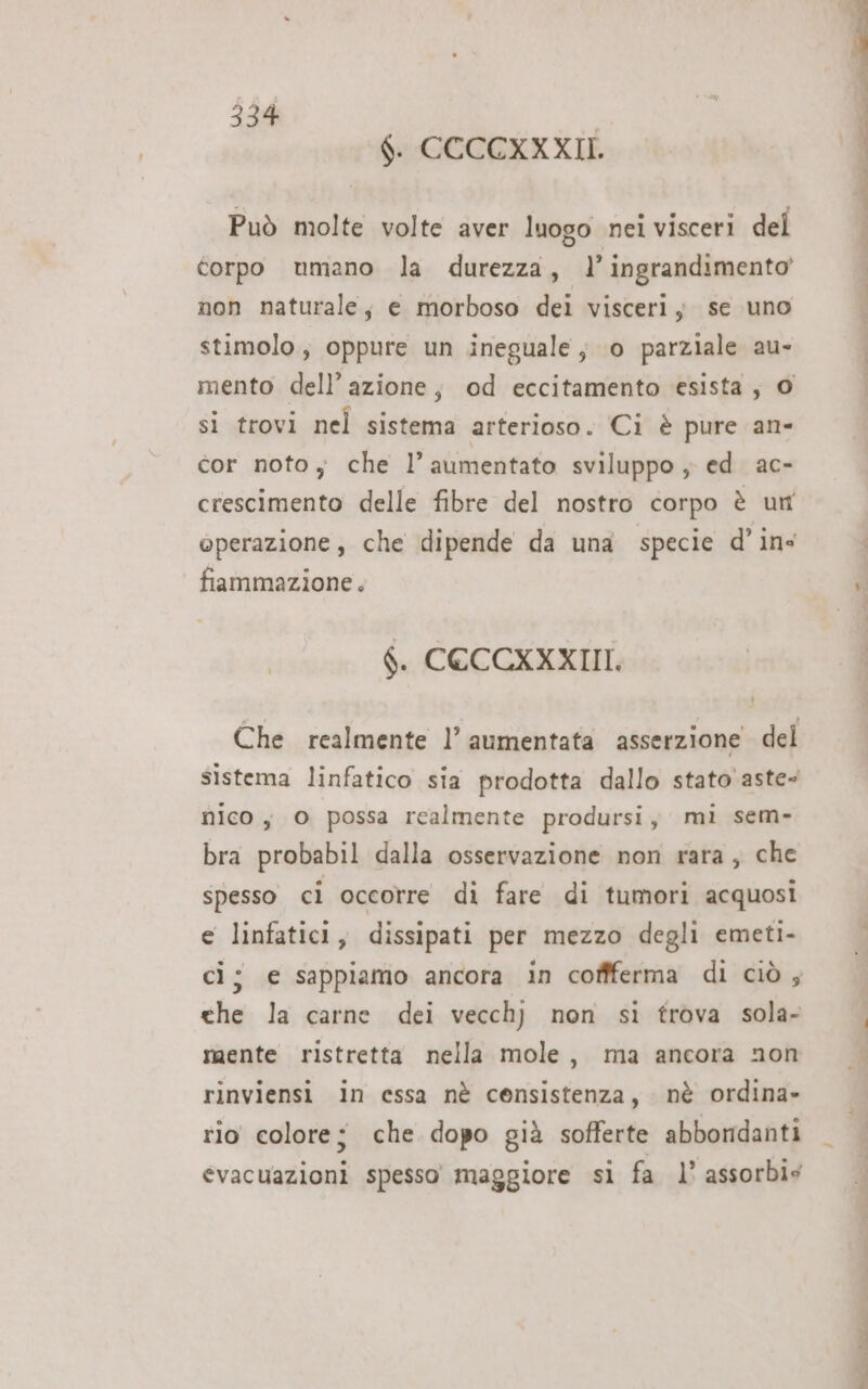 $. CCCCXXXII. Può molte volte aver luogo nei visceri del corpo umano la durezza, l'ingrandimento non naturale; e morboso dei visceri; se uno stimolo, oppure un ineguale ; 0 parziale au- mento dell’azione, od eccitamento esista; 0 si trovi nel sistema arterioso. Ci è pure an- cor noto, che l’aumentato sviluppo ; ed ac- crescimento delle fibre del nostro corpo è un operazione, che dipende da una specie d’ ins fiammazione . $. CECCKXXIII. Che realmente l’ aumentata asserzione del sistema linfatico sia prodotta dallo stato aste nico, O possa realmente prodursij mi sem- bra probabil dalla osservazione non rara, che spesso ci occorre di fare di tumori acquosi e linfatici, dissipati per mezzo degli emeti- che la carne dei vecchj non si trova sola- mente ristretta nella mole, ma ancora non rinviensi in essa nè censistenza, nè ordina» rio colore; che dopo già sofferte abbordanti evacuazioni spesso maggiore si fa 1’ assorbis e STE