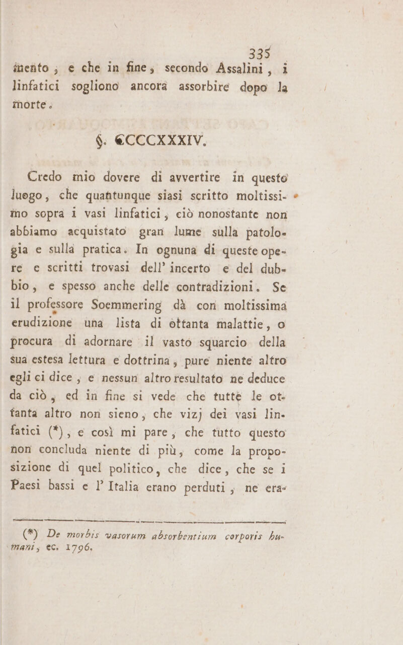 inento ; e che in fine; secondo Assalini, i linfatici sogliono ancora assorbire dopo la morte. $. €CCCXXXIV. Credo mio dovere di avvertire in questo luogo, che quantunque siasi scritto moltissi- îo sopra 1 vasi linfatici; ciò nonostante non abbiamo acquistato gran lume sulla patolo» gia e sulla pratica. In ognuna di queste ope- re e scritti trovasi dell’ incerto e del dub- bio, e spesso anche delle contradizioni. Se il professore Soemmering dà con moltissima erudizione una lista di ottanta malattie, o procura di adornare il vasto squarcio della sua estesa lettura e dottrina; pure niente altro egli ci dice, e nessun altro resultato ne deduce da ciò, ed in fine si vede che tuttè le ot- fanta altro non sieno, che vizj dei vasi lin. fatici (*), e così mi pare, che tutto questo non concluda niente di più, come la propo- sizione di quel politico, che dice, che se i Paesi bassi e l’Italia erano perduti, ne era: (*) De morbis vasorum absorbentium corporis hu» ‘\@mantt; ec. 1796,