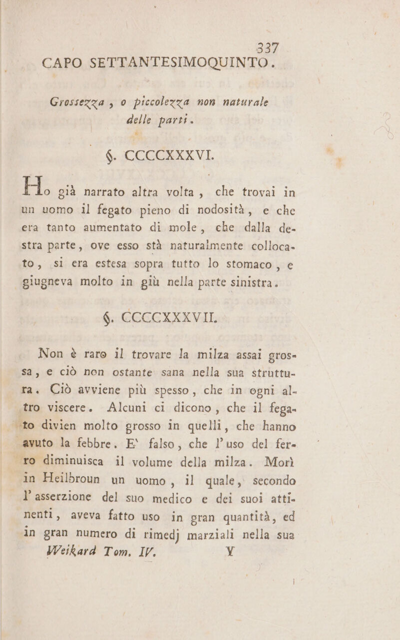 CAPO SETTANTESIMOQUINTO. Grossezza , 0 piccolezza non naturale delle parti. f. CCCCXXXVI. H, già narrato altra volta, che trovai in un uomo il fegato pieno di nodosità, e che era tanto aumentato di mole, che dalla de- stra parte, ove esso stà naturalmente colloca- to, sl era estesa sopra tutto lo stomaco, e | giugneva molto in giù nella parte sinistra. 6. CCCCXXXVII, Non è raro il trovare la milza assai gros- sa, € ciò non ostante sana nella sua struttu- ra. Ciò avviene più spesso , che in ogni al- «tro viscere. Alcuni ci dicono, che il fega- ‘to divien molto grosso in quelli, che hanno «avuto la febbre, E‘ falso, che l’uso del fer. ro diminuisca il volume della milza. Morì in Heilbroun un uomo, il quale, secondo l’asserzione del suo medico e dei suoi atti- nenti, aveva fatto uso in gran quantità, ed in gran numero di rimedj marziali nella sua Weikard Tom. IV. Y