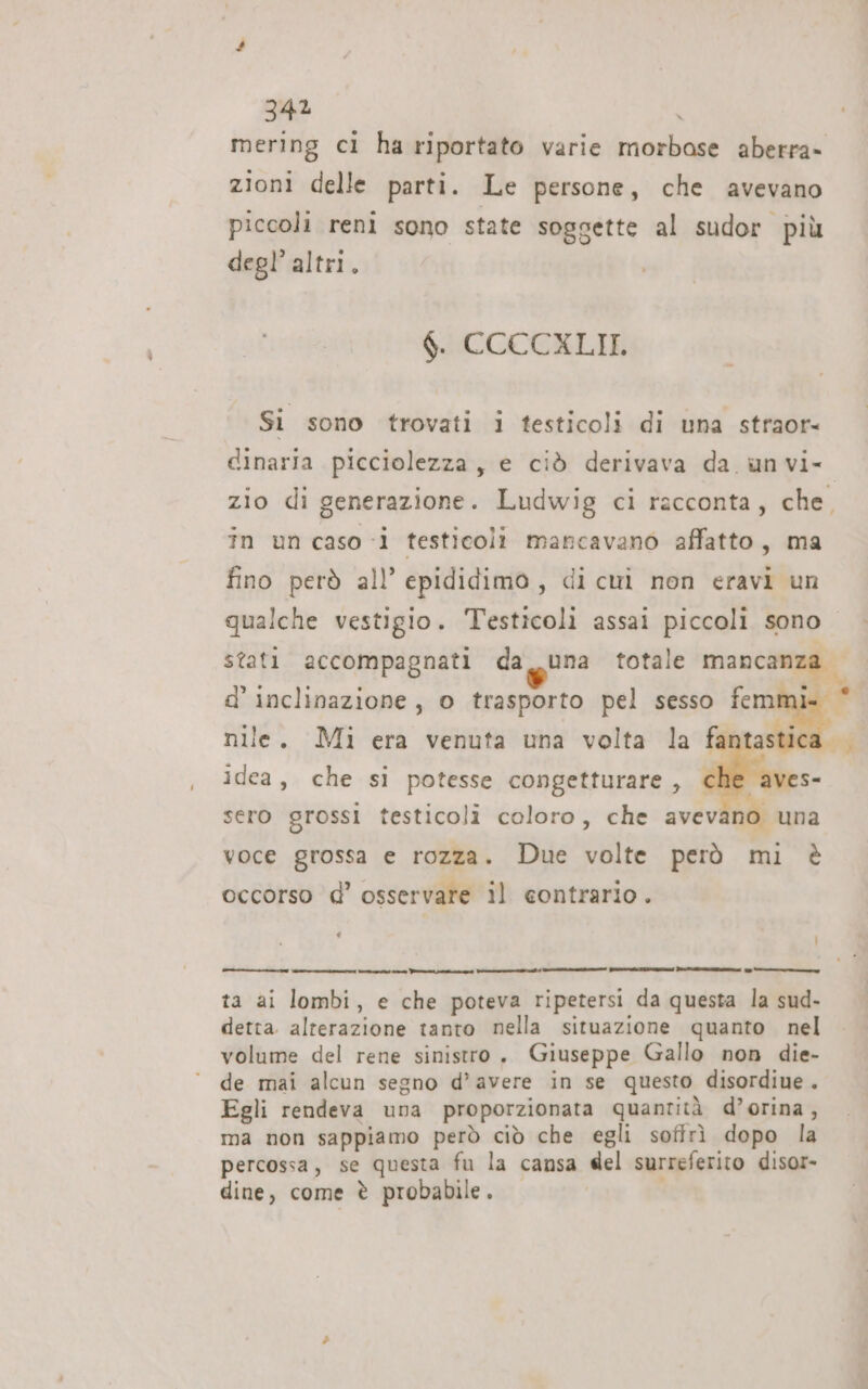 mering ci ha riportato varie morbase aberra» zioni delle parti. Le persone, che avevano piccoli reni sono state soggette al sudor più degl’ altri. $. CCCCXLII, Si sono trovati i testicoli di una straor= dinaria picciolezza, e ciò derivava da. un vi- zio di generazione. Ludwig ci racconta, che, in un caso i testicoli mancavano affatto, ma fino però all’ epididimo, di cuì non eravi un qualche vestigio. Testicoli assai piccoli sono stati accompagnati da_una totale Mancanza — d’ inclinazione , o trasporto pel sesso Nine. nile. Mi era venuta una volta la fan  idea, che si potesse congetturare, € aves- sero grossi testicoli coloro, che avevano una voce grossa e rozza. Due volte però mi è occorso d’ osservare il contrario. ‘ È 7A rr n Pi i inni ii pira rata) Poi ta ai lombi, e che poteva ripetersi da questa la sud- detta. alterazione tanto nella situazione quanto nel volume del rene sinistro. Giuseppe Gallo non die- de mai alcun segno d’avere in se questo disordiue. Egli rendeva una proporzionata quantità d’orina , ma non sappiamo però ciò che egli sofirì dopo la percossa, se questa fu la cansa del surreferito disor- dine, come è probabile .