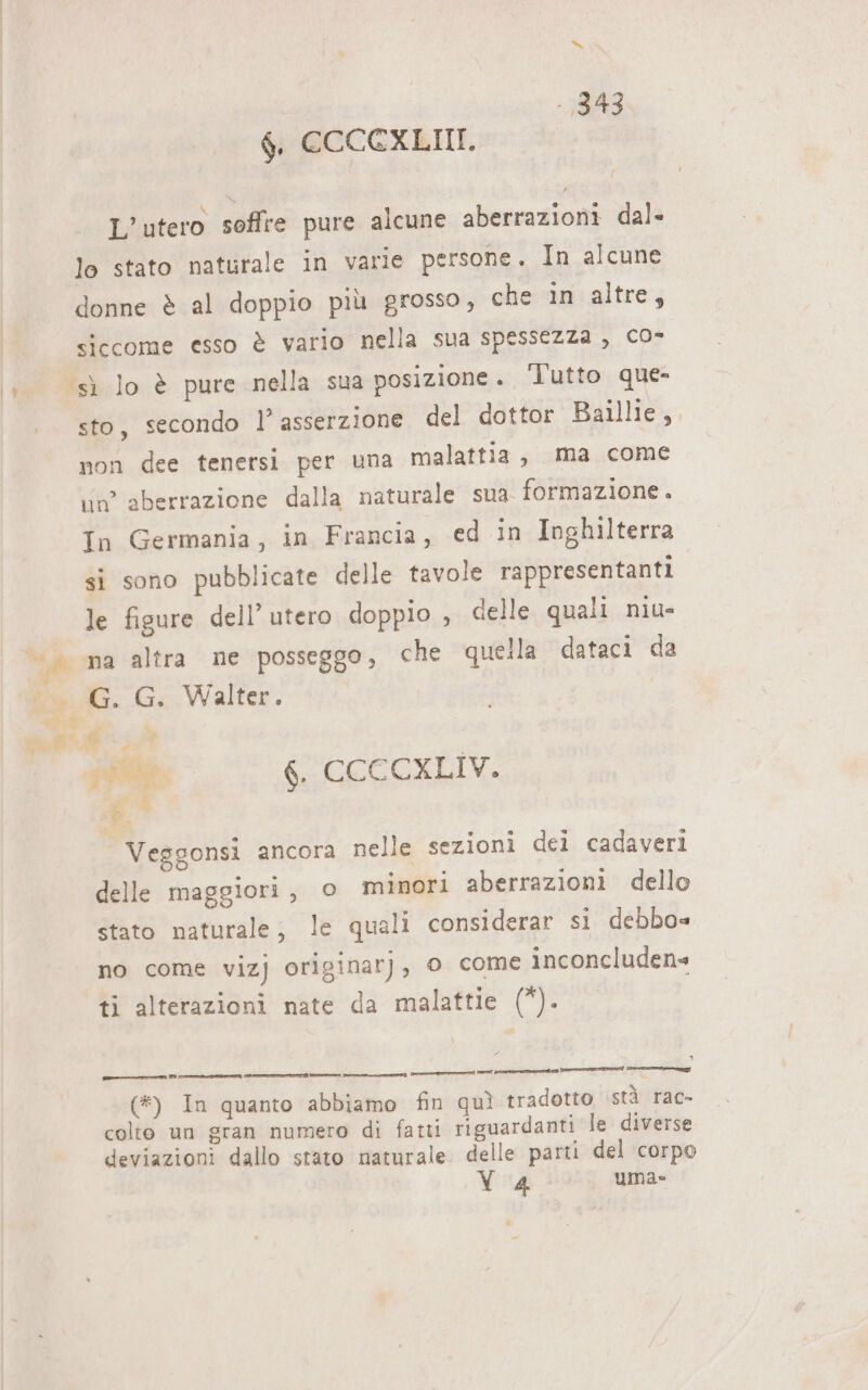 | $, CCCCXLIII. \ ta &gt; CI L’utero soffre pure alcune aberrazioni dal- lo stato naturale in varie persone. In alcune donne è al doppio più grosso, che in altre, siccome esso è vario nella sua spessezza , co- sto, secondo l’ asserzione del dottor Baillie,. non dee tenersi per una malattia, ma come un aberrazione dalla naturale sua formazione . In Germania, in Francia, ed in Inghilterra si sono pubblicate delle tavole rappresentanti le figure dell’ utero doppio , celle quali niu- G. G.:. Walter. sl n put 6. CCCCXLIV. «0 Veggonsi ancora nelle sezioni dei cadaveri delle maggiori, © minori aberrazioni dello stato naturale, le quali considerar si debbo= no come vizj originarj, o come inconcluden= ti alterazioni nate da malattie (*). e Def dr a gg (#) In quanto abbiamo fin quì tradotto stà rac- colto un gran numero di fatti riguardanti le diverse deviazioni dallo stato naturale delle parti del corpo 4 uma»