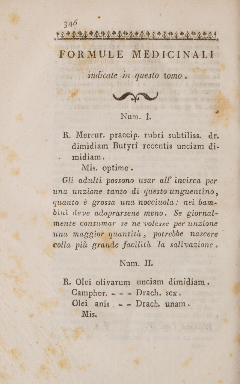 »* FORMULE MEDICINALI. |. % , indicate an questo tomo . Fa smi Spr | Num. I. i mt R. Mercur. praecip. rubri subtiliss. dr. dimidiam Butyrì recentis unciam di- midiam. Mis. optime. Gli adulti possono usar all’ incirca per una unzione tanto di questo unguentino, quanto è grossa una nocciuola è nei bam- binì deve adoprarsene meno. Se giornal- mente consumar se ne volesse per unzione una maggior quantità, potrebbe nascere. colla più grande facilità la salivazione . Num. IL R. Olei olivarum unciam dimidiam. Camphor. - - - Drach, sex. Olei anis. - - Drach. unam.