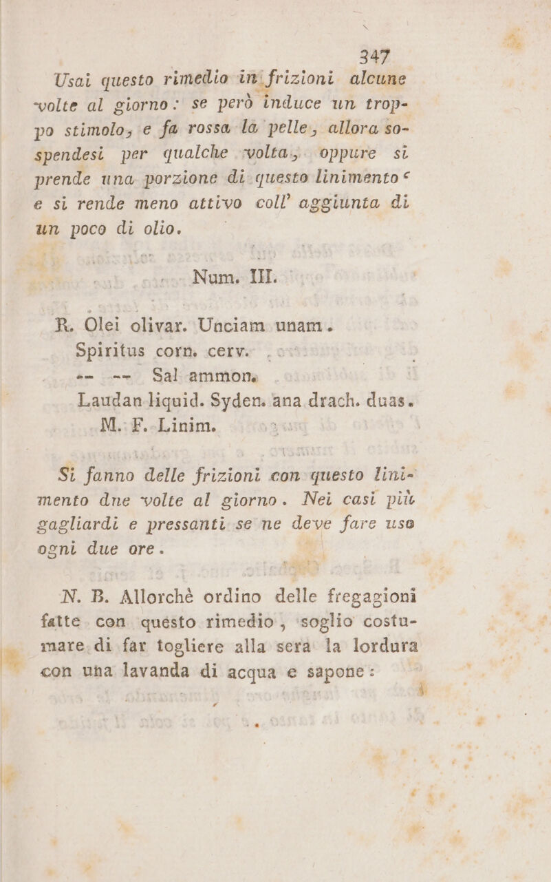 Lo Usai questo rimedio ini frizioni alcune “volte al giorno: se però induce un trop- spendesi per qualche volta. oppure si prende una porzione di. questo linimento € e si rende meno attivo coll’ aggiunta di un poco di olio. 4 ; Num. III. R. Olei olivar. Unciam unam. Spiritus corn. cerv. . -- -- Sal -ammone Laudan-liquid. Syden. ana drach. duas. M. F.-Linim. ] mento dne volte al giorno. Nei casì più gagliardi e pressanti se ne deve fare uso ogni due are. } ta e, “i N. B. Allorchè ordino delle fregagioni fatte. con. questo rimedio, ‘soglio costu- mare. di far togliere alla serà la lordura con una lavanda di acqua e sapone: Pd