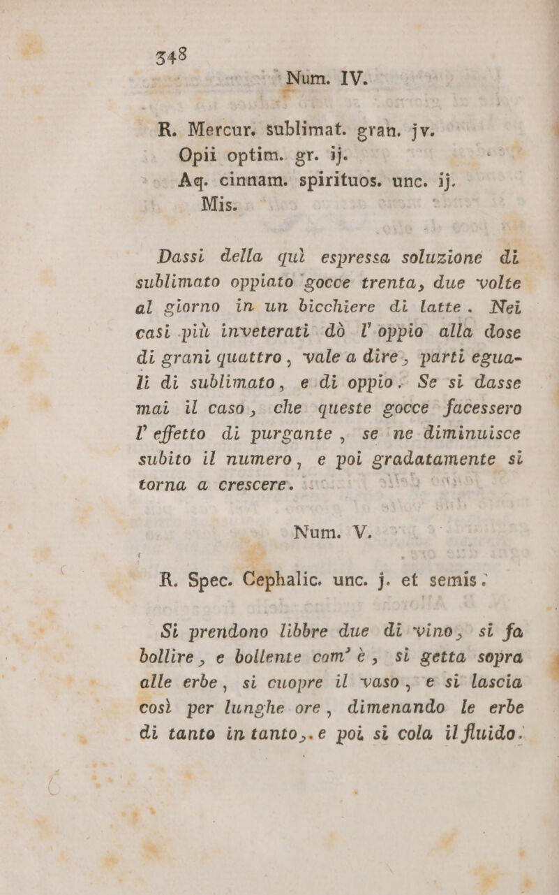 343 not * Num. IV. j e R. Mercur. sublimat. eran. jv. Opii optim. gr. 1). Ag. cinnam. spirituos. unc. ij. Misna * i Dassi della quì espressa soluzione di sublimato oppiato gocce trenta, due ‘volte al giorno in un bicchiere di latte. Nei casi più inveterati. dò l’oppio alla dose di grani quattro, vale a dire, parti egua- li di sublimato, edi oppio. Se si dasse mai il caso, che queste gocce facessero l’ effetto di purgante , se ‘ne diminuisce subito il numero, e poi gradatamente si torna a crescere. i‘ Mag oa Num. V. R. Spec. Cephalic. unc. j. et semis. Si prendono libbre due di ‘vino, si fa bollire , e bollente com'è, si getta sopra alle erbe, si cuopre il vaso, e si lascia così per lunghe ore, dimenando le erbe di tanto intanto,.e poi sì cola il fluido.