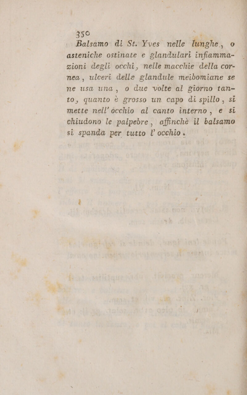 Balsamo di St. Yves nelle bite. o asteniche ostinate e glandulari infiamma- zioni degli occhi, nelle macchie della cor- nea, ulceri delle glandule meibomiane se ne usa una, o due volte al giorno tan- to, quanto è grosso un capo di spillo , si mette nell’ occhio al canto interno, e sì chiudono le palpebre, affinchè il balsamo atte iui a dle bam i nr —