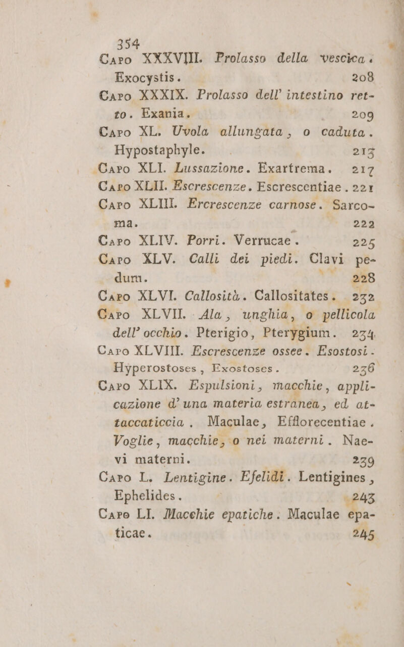 Caro XXXVII Prolasso della ‘vescica. Exocystis. 208 Caro XXXIX. Prolasso dell’ intestino ret- to. Exania. si 209 Caro XL. Uvola allungata, o caduta. Hypostaphyle. 213 «Caro XLI. Lussazione. Exartrema. 217 Caro XLII. Escrescenze. Escrescentiae . 221 Caro XLIII. Ercrescenze carnose. Sarco- ma. 222 Caro XLIV. Porri. Verrucae . 225 Caro XLV. Calli dei piedi. Clavi pe- dum. \* 93 Caro XLVI. Callosità. Callositates. 232 Capo XLVII. Ala, unghia, o pellicola dell’ occhio. Pterigio, Pterygium. 234 Caro XLVIII. Escrescenze ossee. Esostosi - Caro XLIX. Espulsioni, macchie, appli- cazione d’ una materia estranea, ed at- taccaticcia . Maculae, Efflorecentiae . Voglie, macchie , 0 nei materni. Nae- vi materni. 279 Caro L. Lentigine. Efelidi. Lentigines, Ephelides. È 243 Caro LI. Macchie epatiche: Maculae epa- ticae. 245