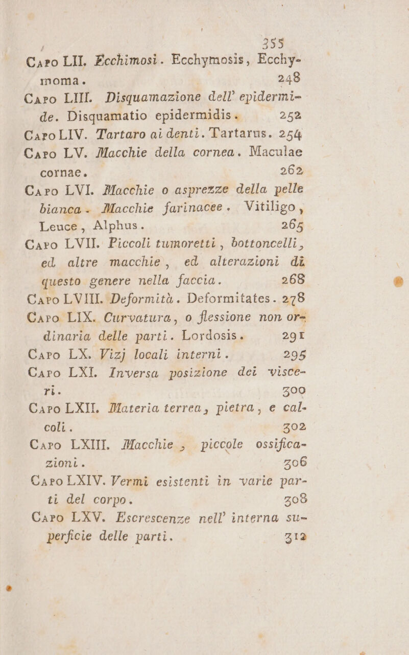 Cito LII. Ecchimosi. Ecchymosis, Ecchy- moma. 248 Caro LIII. Disquamazione dell’ epidermi- de. Disquamatio epidermidis. 252 CaroLIV. Tartaro ai denti. Tartarus. 254 Caro LV. Macchie della cornea. Maculae cernae. gg 262 Caro LVI. Macchie o asprezze della pelle bianca. Macchie farinacee. Vitiligo, Leuce, Alphus. 265 Caro LVII. Piccoli tumoretti, bottoncelli, ed altre macchie, ed alterazioni dî questo genere nella faccia. 268 Caro LVIII. Deformità. Deformitates. 278 Caro LIX. Curvatura, o flessione non or= dinaria delle parti. Lordosis. 29I Caro LX. Vizj locali interni. 295 Caro LXI. Inversa posizione dei ‘visce- ri. Zz00 Caro LXII. Materia terrea, pietra, e cal- coli. 302 Caro LXIII. Macchie , piccole ossifica- Ziolii &gt; 206 Caro LXIV. Vermi esistenti in varie par- ti del corpo. 208 Caro LXV. Escrescenze nell’ interna su» perficie delle parti. 312