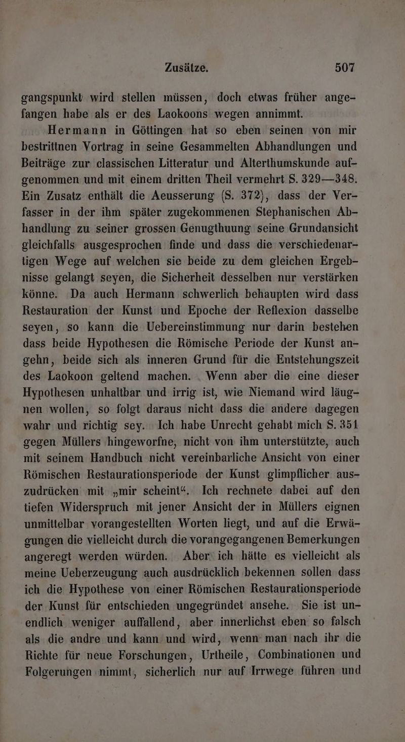 gangspunkt wird stellen müssen, doch etwas früher ange- fangen habe als er des Laokoons wegen annimmt. Hermann in Götlingen hat so eben seinen von mir bestrittnen Vortrag in seine Gesammelten Abhandlungen und Beiträge zur classischen Litteratur und Alterthumskunde auf- genommen und mit einem dritten Theil vermehrt 5. 329—348. Ein Zusatz enthält die Aeusserung (S. 372), dass der Ver- fasser in der ihm später zugekommenen Stephanischen Ab- handlung zu seiner grossen Genugthuung seine Grundansicht gleichfalls ausgesprochen finde und dass die verschiedenar- ligen Wege auf welchen sie beide zu dem gleichen Ergeb- nisse gelangt seyen, die Sicherheit desselben nur verstärken könne. Da auch Hermann schwerlich behaupten wird dass Restauration der Kunst und Epoche der Reflexion dasselbe seyen, so kann die Uebereinstimmung nur darin bestehen dass beide Hypothesen die Römische Periode der Kunst an- gehn, beide sich als inneren Grund für die Entstehungszeit des Laokoon geltend machen. . Wenn aber die eine dieser Hypothesen unhaltbar und irrig ist, wie Niemand wird läug- nen wollen, so folgt daraus nicht dass die andere dagegen wahr und richtig sey. : Ich habe Unrecht gehabt mich $. 351 gegen Müllers hingeworfne, nicht von ihm unterstützte, auch mit seinem Handbuch nicht vereinbarliche Ansicht von einer Römischen Restaurationsperiode der Kunst glimpflicher aus- zudrücken ‘mit „mir scheint“. Ich rechnete dabei auf den tiefen Widerspruch mit jener Ansicht der in Müllers eignen unmittelbar vorangestellten Worten liegt, und auf die Erwä- gungen die vielleicht durch die vorangegangenen Bemerkungen angeregt werden würden. Aber‘ ich hätte es vielleicht als meine Ueberzeugung auch ausdrücklich bekennen sollen dass ich die Hypothese von einer Römischen Restaurationsperiode der Kunst für entschieden ungegründet ansehe. Sie ist un- endlich weniger auffallend, aber innerlichst eben so falsch als die andre und kann und wird, wenn’ man nach ihr die Richte für neue Forschungen, Urtheile, Combinationen und Folgerungen nimmt, sicherlich nur auf Irrwege führen und