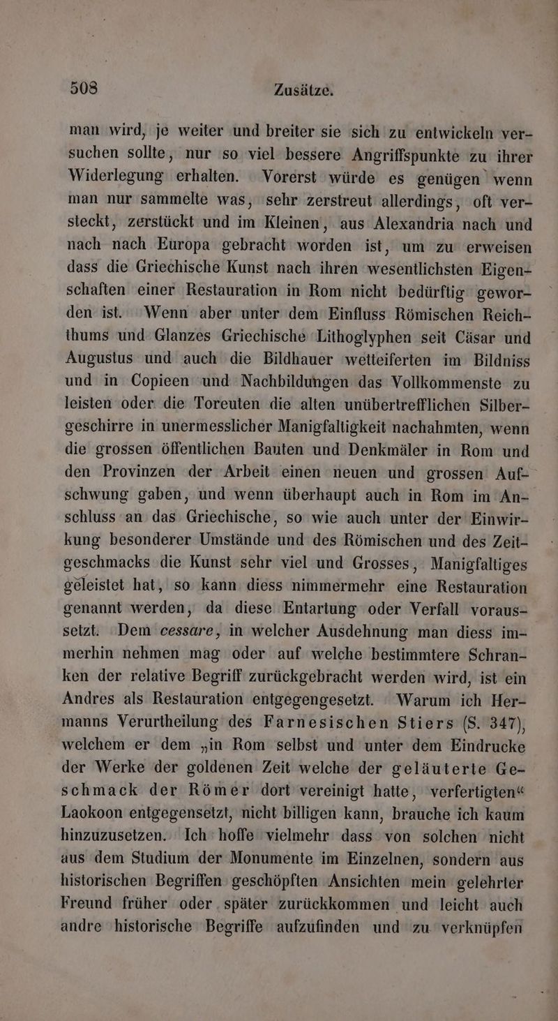 man wird, je weiter und breiter sie sich zu entwickeln ver- suchen sollte, nur so viel bessere Angriffspunkte zu ihrer Widerlegung erhalten. Vorerst würde es genügen wenn man nur sammelte was, ‘sehr zerstreut allerdings, oft ver- steckt, zerstückt und im Kleinen, aus Alexandria nach und nach nach Europa gebracht worden ist, um zu erweisen dass die Griechische Kunst nach ihren wesentlichsten Eigen- schaften einer Restauration in Rom nicht bedürftig gewor- den ist. ‘Wenn aber unter dem Einfluss Römischen Reich- thums und Glanzes Griechische ‘Lithoglyphen seit Cäsar und Augustus und auch die Bildhauer wetteiferten im Bildniss und in Copieen ‘und Nachbildungen das Vollkommenste zu leisten oder die Toreuten die alten unübertrefflichen Silber- geschirre in unermesslicher Manigfaltigkeit nachahmten, wenn die grossen ‚öffentlichen Bauten und Denkmäler in Rom und den Provinzen der Arbeit einen ‘neuen und grossen Auf- schwung gaben, und wenn überhaupt auch in Rom im An- schluss an das Griechische, so wie auch unter der Einwir- kung besonderer Umstände und des Römischen und des Zeit- geschmacks die Kunst sehr viel und Grosses, Manigfaltiges geleistet hat, so kann diess nimmermehr eine Restauration genannt werden, da diese Entartung oder Verfall voraus- seizt. Dem cessare, in welcher Ausdehnung man diess im- merhin nehmen mag oder auf welche bestimmtere Schran- ken der relative Begriff‘ zurückgebracht werden wird, ist ein Andres als Restauration entgegengesetzt. Warum ich Her- manns Verurtheilung des Farnesischen Stiers ($. 347), welchem er dem „in Rom selbst und unter dem Eindrucke der Werke der goldenen Zeit welche der geläuterie Ge- schmack der Römer dort vereinigt hatte, 'verfertigten“ Laokoon entigegensetzt, nicht billigen kann, brauche ich kaum hinzuzusetzen. Ich hoffe ‘vielmehr dass von solchen nicht aus dem Studium der Monumente im Einzelnen, sondern aus historischen Begriffen geschöpften Ansichten mein gelehrter Freund früher oder . später zurückkommen und leicht auch andre historische Begriffe aufzufinden und zu verknüpfen