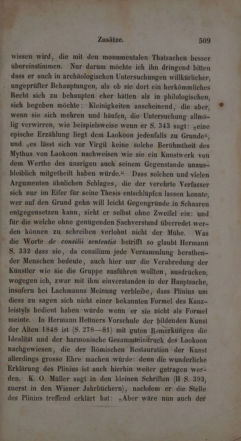 wissen wird, die mit den monumentalen Thatsachen besser übereinstimmen. Nur: darum möchte ich ihn dringend bitten dass er auch in archäologischen Untersuchungen willkürlicher, . ungeprüfter Behauptungen, als ob sie dort ein herkömmliches Recht sich zu behaupten eher hätten als in philologischen, sich begeben möchte: Kleinigkeiten anscheinend, die aber, wenn 'sie sich mehren und häufen, die Untersuchung allmä- lig verwirren, wie beispielsweise wenn er S. 343 sagt: „eine epische Erzählung liegt dem Laokoon jedenfalls zu Grunde«, und „es lässt sich vor Virgil keine solche Berühmtheit des - Mythus von Laokoon nachweisen wie sie ein Kunstwerk von dem Werthe des unsrigen auch seinem Gegenstande unaus- bleiblich mitgetheilt haben würde.“ Dass solchen und vielen Argumenten ähnlichen Schlages, die der verehrte Verfasser sich nur im Eifer für seine Thesis entschlüpfen lassen konnte, wer auf den Grund gehn will leicht Gegengründe in Schaaren enigegensetzen kann, sieht er selbst ohne Zweifel ein: und . für die welche ohne genügenden Sachverstand überredet wer- den können zu schreiben verlohnt nicht der Mühe. Was die Worte de consilüü sententia betrifft so glaubt Hermann S. 332 dass sie, da consilium ‚jede Versammlung berathen- der Menschen bedeute, auch hier nur die Verabredung der Künstler wie sie die Gruppe ausführen wollten , ausdrücken, wogegen ich, zwar mit ihm einverstanden in der Hauptsache, insofern bei Lachmanns Meinung verbleibe, dass Plinius um diess zu sagen sich nicht einer bekannten Formel des Kanz- leistyls bedient haben würde wenn er sie nicht als Formel meinte. In Hermann Hetiners Vorschule der bildenden Kunsi der Alten 1848 ist ($. 278—81) mit guten Bemerkungen die Idealität und der harmonische Gesammteindruck des Laokoon nachgewiesen, die der Römischen Restauration der Kunst allerdings grosse Ehre machen würde: denn die wunderliche Erklärung des Plinius ist auch hierhin weiter ‘getragen 'wor- den. K. O0. Müller sagt in den kleinen Schriften (ITS. 393, zuerst in den Wiener Jahrbüchern), nachdem er’ die Stelle des Plinius treffend erklärt hat: „Aber wäre nun auch der