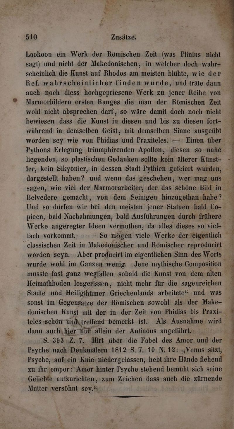 Laokoon ein Werk der: Römischen. Zeit (was Plinius nichi sagt) und nicht der Makedonischen, in welcher doch wahr- scheinlich die Kunst auf Rhodos am meisten blühte, wie der Ref. wahrscheinlicher finden würde, und träte dann auch noch diess hochgepriesene Werk zu jener Reihe von Marmorbildern ersten Ranges die man der Römischen Zeit wohl nicht absprechen darf, so wäre damit doch noch nicht bewiesen dass die Kunst in diesen und bis zu diesen fort- während in demselben Geist, mit demselben Sinne ausgeübt worden sey wie von Phidias und Praxiteles. — Einen über Pythons Erlegung triumphirenden Apollon, diesen so ‘nahe liegenden, so plastischen Gedanken sollte kein älterer Künst- ler, kein Sikyonier, in dessen Stadt Pythien gefeiert wurden, dargestellt haben? und wenn das geschehen, wer' mag: uns pieen, bald Nachahmungen, bald Ausführungen durch frühere Werke angeregter Ideen vermuthen, da alles dieses so viel- fach vorkommt. — — So mögen viele Werke dereigentlich _classischen Zeit in Makedonischer und Römischer: reproducirt worden seyn. Aber producirt im eigentlichen Sinn des Worts Heimathboden losgerissen, nicht mehr für die sagenreichen Städte und Heiligthümer Griechenlands arbeitete“ und was sonst im Gegensatze der Römischen sowohl als der Make- dann auch,hier Nur allein der Antinous angeführt. Psyche nach Denkmälern 1812 8. 7.10: N. 12: „Venus sitzt, zu ihr sempor: ‘Amor hinter Psyche stehend bemüht sich seine Multer versöhnt so “ nn 777 - a. Fl. en sch