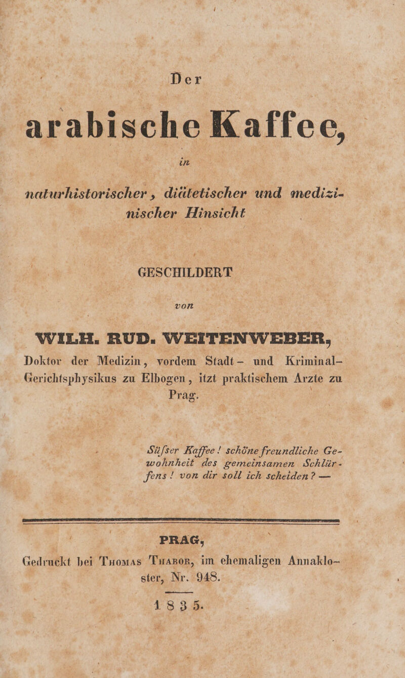 Der arabische Kaffee, naturhistorischer , diätetischer und medizi- | nischer Hinsicht GESCHILDERT. von | WILH. RUD. WEITENWEBER, Doktor der Medizin, vordem Stadt- und Kriminal- Gerichtsphysikus zu Elbogen , itzt praktischem Arzte zu | Prag. Süfser Kaffee! schöne freundliche Ge- wohnheit des gemeinsamen Schlür- fens ! von dir soll ich scheiden? — N 1835.