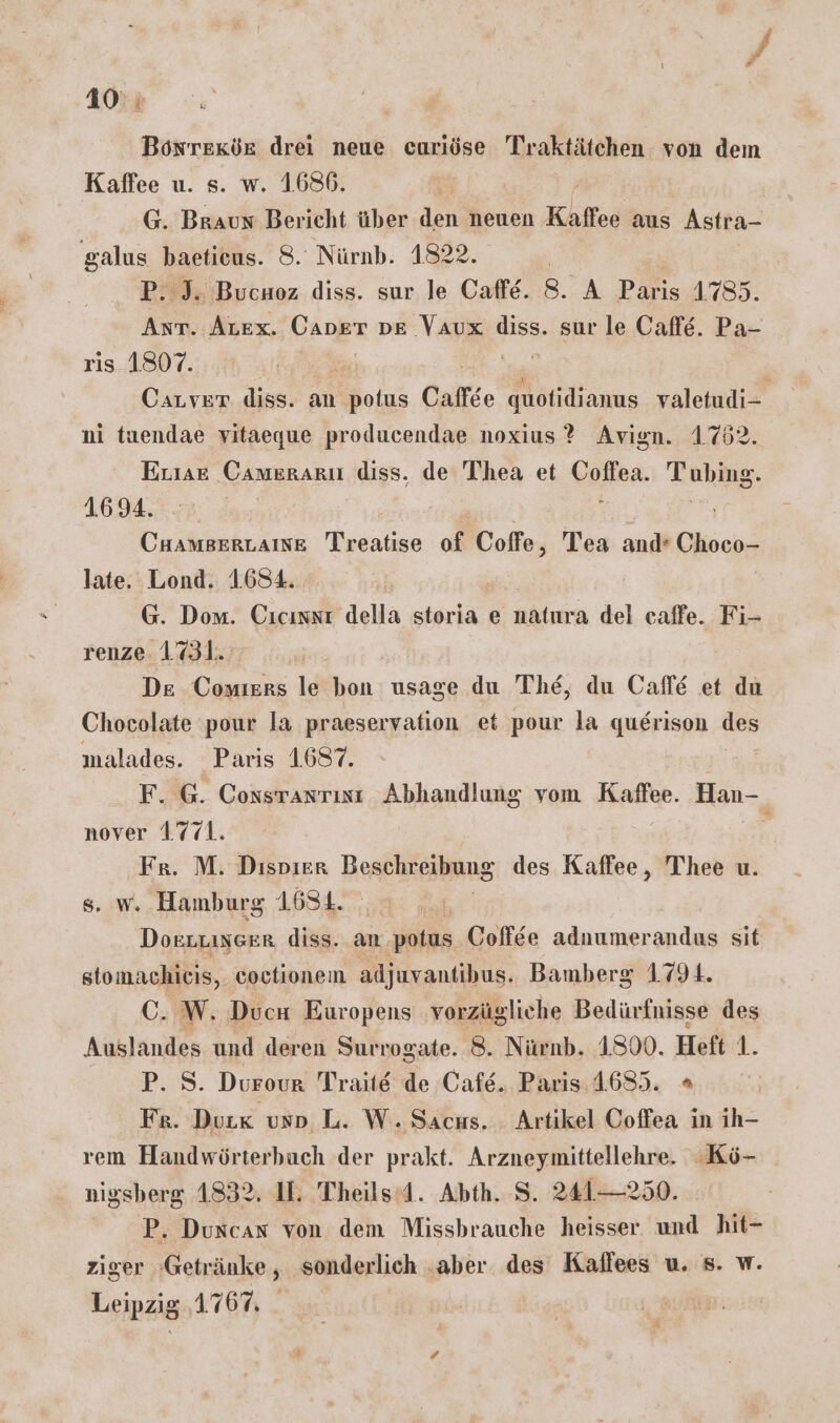 Bonrexde drei neue curiöse Traktätchen von dem Kaffee u. s. w. 1.686. G. Braun Bericht über den neuen Kaffee aus Astra- galus baetieus. 8. Nürnb. 1822. | P. J. Bucuoz diss. sur le Caffe. 8. A Paris 1785. Ant. Atex. Caper DE Vaux dies, sur le Caffe. Pa- ris 1807. Carver diss. an potus Caffse quotidianus valetudi- ni taendae vitaeque producendae noxius ? Avign. 1762. Erıae Camerarı diss. de Thea et Coffea. Tubing. 1694. i 7-1 CHAmBERLAINE Treatise of Coffe, Tea and’ Choco- late. Lond. 1.694. G. Dom. Cıcınst della storia e uAlnra del caffe. Fi- renze. 1.731. De Conıers le bon usage du The, du Caffe et du Chocolate pour la praeservation et pour la querison des malades. Paris 1687. F. @. Coxstantısı Abhandlung vom Kaffee. Han- nover 1771. « Fr. M. Dispier Beschreibung des Kaffee, Thee u. s. w. Hamburg 1634. Doszuixeer diss. an potus Coffee adnumerandaus sit stomachieis, coctionem adjuvantibus. Bamberg 17914. C. W. Ducn Europens vorzügliche Bedürfnisse des Auslandes und deren Surrogate. 8. Nürnb. 1300. Heft 1. P. S. Durour Traite de Cafe. Paris.4635. + Fr. Dur« uso L. W. Sacus. Artikel Coffea in ih- rem Handwörterbuch der prakt. Arzneymittellehre. «Kö- nigsberg 4832. I. Theils’d. Abth. S. 241—250. P. Duncan von dem Missbrauche heisser und hit- ziger ‘Getränke, sonderlich aber des Kaffees u. s. w. Leipzig ‚1.767,