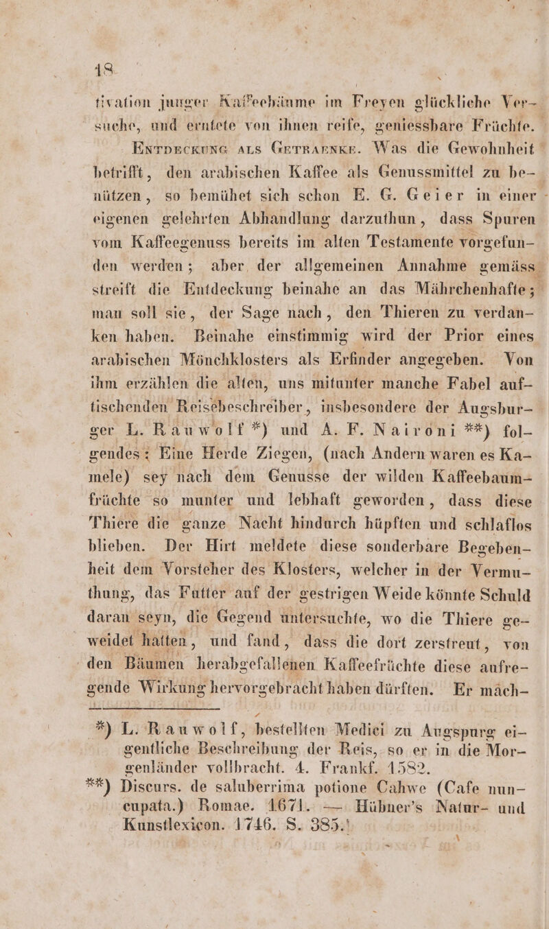 a R tivation junger Kaffeehänme im Freyen glückliche Ver- suche, und erniete von ihnen reife, geniessbare Früchte. Entpeckung aus GerTRarske. Was die Gewohnheit betrifft, den arabischen Kaffee als Genussmittel zu be- nützen, so bemühet sich schon E. G. Geier in einer - eigenen gelehrten Abhandlung darzuthun, dass Spuren vom Kaffeegenuss bereits im alten Testamente vorgefun- den werden; aber, der allgemeinen Annahme gemäss streift die Entdeckung beinahe an das Mährchenhafte; man soll sie, der Sage nach, den 'Thieren zu verdan- ken haben. Beinahe emstimmig wird der Prior eines arabischen Mönchklosters als Erfinder angegeben. Von ihm erzählen die alten, uns mitunter manche Fabel auf- tischenden Reisebeschreiber,, insbesondere der Augsbur- ger L.Rauwolf*) und A. F. Naironi **) fol- gendes: Eine Herde Ziegen, (nach Andern waren es Ka- mele) sey nach dem Genusse der wilden Kaffeebaum- früchte so munter und lebhaft geworden, dass diese Thiere die ganze Nacht hindurch hüpften und schlaflos blieben. Der Hirt meldete diese sonderbare Begeben- heit dem Vorsteher des Klosters, welcher in der Vermu- thung, das Futter auf der gestrigen Weide könnte Schuld daran seyn, die Gegend untersuchte, wo die Thiere ge- weidet ‚hatten, und fand, dass die dort zerstreut, von den Ehumen herabgefällekgen Kaffeefrüchte diese AT gende Wirkung hervorgebracht haben dürften. Er mäch- *) L. Rauwolf, bestellten Medici zu Augspurg ei- gentliche Beschreihung der Beis,.so er in die Mor- Senlinder vollbracht. 4. Frankf. 1582. *=*) Discurs. de saluberrima potione Cahwe (Cafe nun- cupata.) Romae. 1671. — Hübner’s 'Natur- und Kunstlexicon. 1746. S. 385.' \