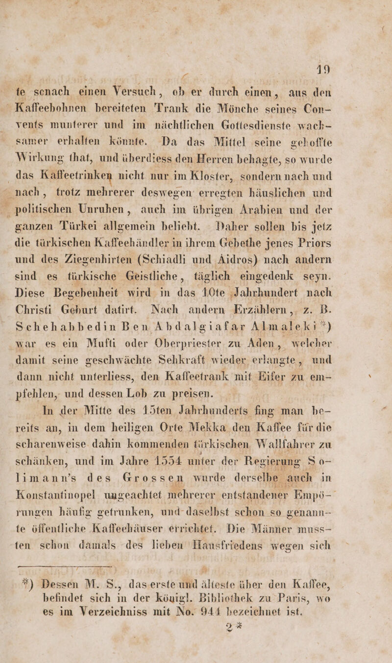 te act, einen Versuch , ‘ober durch einen , aus den  Kaffeehohnen bereiteten Trank die Mönche seines Con- vents munferer und im nächtlichen Gottesdienste wach- samer erhalten könnte. Da das Mittel seine gehoffte Wirkung that, und überdiess den Herren behagte, so wurde das Käffeetrinken nicht nur im Kloster, sondern nach und nach , trotz mehrerer deswegen erregten häuslichen und politischen Unruhen ‚ auch im übrigen Arabien und der ganzen Türkei allgemein beliebt. Daher sollen bis jetz die türkischen Kaffeehändler in ihrem Gebethe jenes Priors und des Ziegenhirten (Schiadli und Äidros) nach andern sind es fürkische Geistliche, täglich eingedenk seyn. Diese Begebenheit wird in das 10te ;Jahrhundert nach Christi Geburt datirt. Nach andern Erzählern ,. zB. Schehabbedin Ben Abdalgiafar Almalekı ‘) war es ein Mufti oder Oberpriester zu Aden, welcher damit seine geschwächte Sehkraft wieder erlangte, und dann nicht unterliess, den Kafleetrank mit Eifer zu em- pfehlen, und dessen Lob zu preisen. _ ‚ der Mitte des 1ten Jahrhunderts fing man be- reits an, in dem heiligen Orte Mekka den Kaffee für die scharenweise. dahin kommenden türkischen Wallfahrer zu schänken, und im Jahre 1554 unter der Regierung. S 0- lıimann’s des Grossen wurde derselbe ‚auch in Konstantinopel ungeachtet Mhrerer entstandener Empö-' rungen häufig getrunken, und- daselbst schon so genann- te öffentliche Kaffeehäuser errichtet. Die Männer muss- ten schon damals des lieben Hansfriedens wegen sich EITTTER NT SE ERLANGT. 70 &amp; Dessen M. S., daserste und älteste über den Kaffee, befindet sich in der köuigl. Bibliothek zu Paris, wo es im Verzeichniss mit No. 944 hezeichnet ist. 3% DT