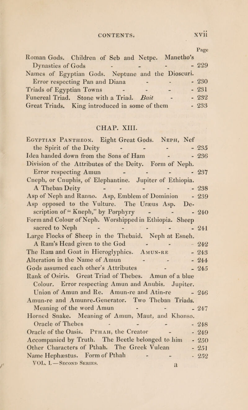 Page Roman Gods. Children of Seb and Netpe. Manetho’s Dynasties of Gods - - - 229 Names of Egyptian Gods. Neptune and the Dioscuri. Error respecting Pan and Diana - 230 Triads of Egyptian Towns - 231 Funereal Triad. Stone with a Triad. Bait - - 232 Great Triads. King introduced in some of them - 233 CHAP. XIII. Egyptian Pantheon. Eight Great Gods. Neph, Nef the Spirit of the Deity - - - 235 Idea handed down from the Sons of Ham - - 236 Division of the Attributes of the Deity. Form of Neph. Error respecting Amun - 23Y Cneph, or Cnuphis, of Elephantine. Jupiter of Ethiopia. A Theban Deity - - - 238 Asp of Neph and Ranno. Asp, Emblem of Dominion - 239 Asp opposed to the Vulture. The Uraeus Asp. De¬ scription of “ Kneph,” by Porphyry - 240 Form and Colour of Neph. Worshipped in Ethiopia. Sheep sacred to Neph - - - - - 241 Large Flocks of Sheep in the Thebaid. Neph at Esneh. A Ram’s Head given to the God - 242 The Ram and Goat in Hieroglyphics. Amun-re - 243 Alteration in the Name of Amun - 244 Gods assumed each other’s Attributes - - 245 Rank of Osiris. Great Triad of Thebes. Amun of a blue Colour. Error respecting Amun and Anubis. Jupiter. Union of Amun and Re. Amun-re and Atin-re - 246 Amun-re and Amunre-Generator. Two Theban Triads. Meaning of the word Amun - 247 Horned Snake. Meaning of Amun, Maut, and Khonso. Oracle of Thebes - 248 Oracle of the Oasis. Pthah, the Creator - - 249 Accompanied by Truth. The Beetle belonged to him - 2.50 Other Characters of Pthah. The Greek Vulcan - 251 Name Hephaestus. Form of Pthah - - - 252 VOL. 1. — Second Series. ,a
