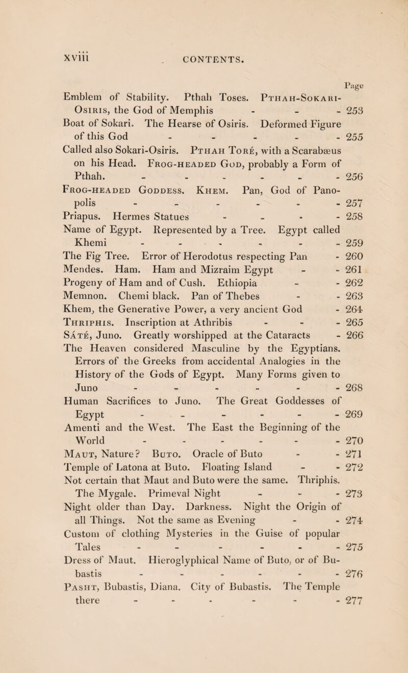Page Emblem of Stability. Pthali Toses. Pthah-Sokari- OsiriSj the God of Memphis - 253 Boat of Sokari. The Hearse of Osiris. Deformed Figure of this God - - - - - 255 Called also Sokari-Osiris. Pthah Tore, with a Scarabaeus on his Head. Frog-headed God, probably a Form of Pthah. - - . - - - 256 Frog-headed Goddess. Khem. Pan, God of Pano- polis - 257 Priapus. Hermes Statues - 258 Name of Egypt. Represented by a Tree. Egypt called Khemi - 259 The Fig Tree. Error of Herodotus respecting Pan - 260 Mendes. Ham. Ham and Mizraim Egypt - - 261 Progeny of Ham and of Cush. Ethiopia - - 262 Memnon. Chemi black. Pan of Thebes - - 263 Khem, the Generative Power, a very ancient God - 264- Thriphis. Inscription at Athribis - 265 Sate, Juno. Greatly worshipped at the Cataracts - 266 The Heaven considered Masculine by the Egyptians. Errors of the Greeks from accidental Analogies in the History of the Gods of Egypt. Many Forms given to Juno ------ 268 Human Sacrifices to Juno. The Great Goddesses of Egypt - - - 269 Amenti and the West. The East the Beginning of the World - - 270 Maut, Nature? Buto. Oracle of Buto - - 271 Temple of Latona at Buto. Floating Island - - 272 Not certain that Maut and Buto were the same. Thriphis. The Mygale. Primeval Night - 273 Night older than Day. Darkness. Night the Origin of all Things. Not the same as Evening - - 274 Custom of clothing Mysteries in the Guise of popular Tales - - 27 5 Dress of Maut. Hieroglyphical Name of Buto, or of Bu- bastis - 276 Pasiit, Bubastis, Diana. City of Bubastis. The Temple there - - - - 277