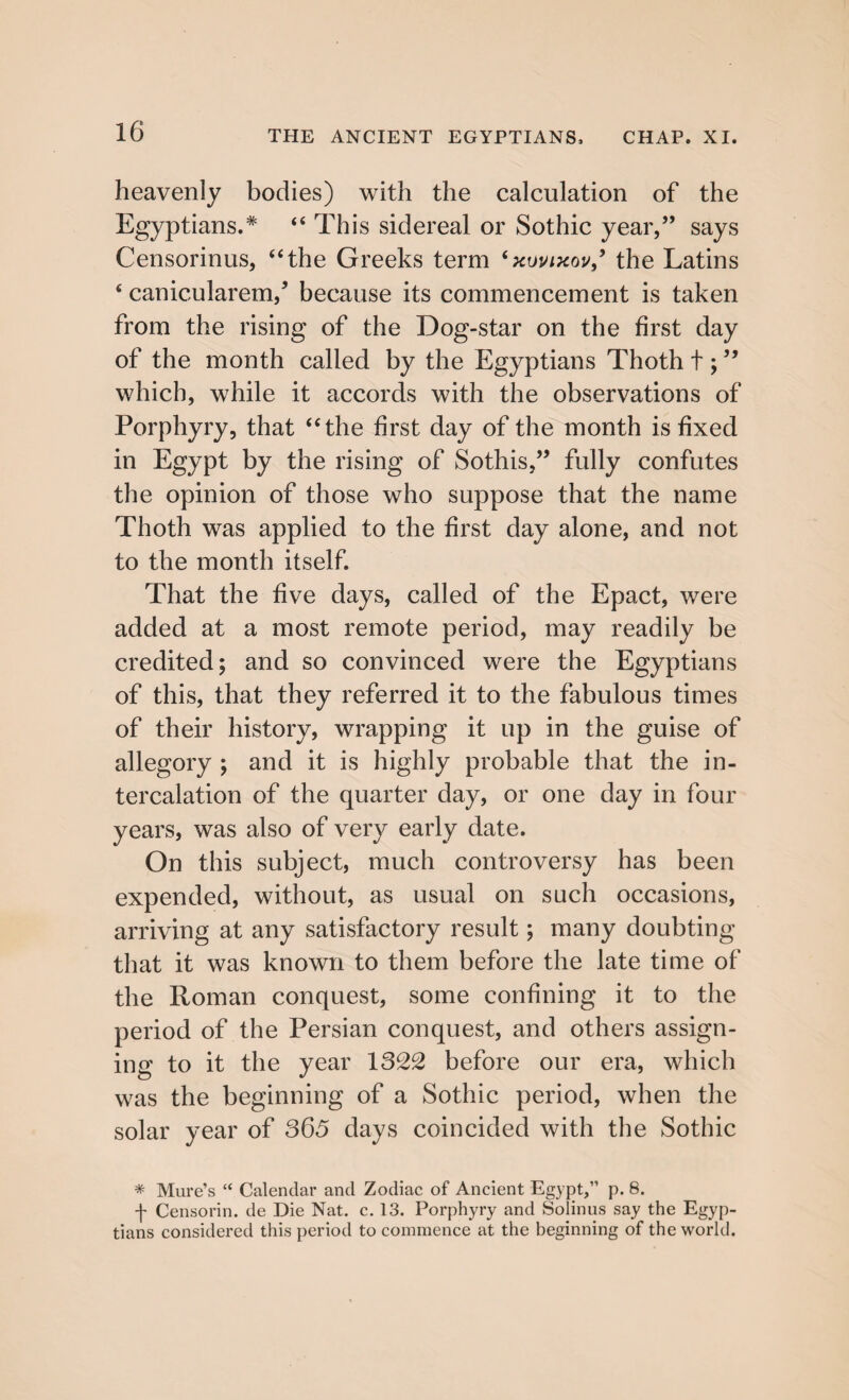 heavenly bodies) with the calculation of the Egyptians.* “ This sidereal or Sothic year,” says Censorinus, “the Greeks term ‘xuvixov,’ the Latins ‘ canicularem/ because its commencement is taken from the rising of the Dog-star on the first day of the month called by the Egyptians Thoth t;99 which, while it accords with the observations of Porphyry, that “the first day of the month is fixed in Egypt by the rising of Sothis,” fully confutes the opinion of those who suppose that the name Thoth was applied to the first day alone, and not to the month itself. That the five days, called of the Epact, were added at a most remote period, may readily be credited; and so convinced were the Egyptians of this, that they referred it to the fabulous times of their history, wrapping it up in the guise of allegory ; and it is highly probable that the in¬ tercalation of the quarter day, or one day in four years, was also of very early date. On this subject, much controversy has been expended, without, as usual on such occasions, arriving at any satisfactory result; many doubting that it was known to them before the late time of the Roman conquest, some confining it to the period of the Persian conquest, and others assign¬ ing to it the year 1322 before our era, which was the beginning of a Sothic period, when the solar year of 365 days coincided with the Sothic * Mure’s “ Calendar and Zodiac of Ancient Egypt,” p. 8. f Censorin. de Die Nat. c. 13. Porphyry and Solinus say the Egyp¬ tians considered this period to commence at the beginning of the world.