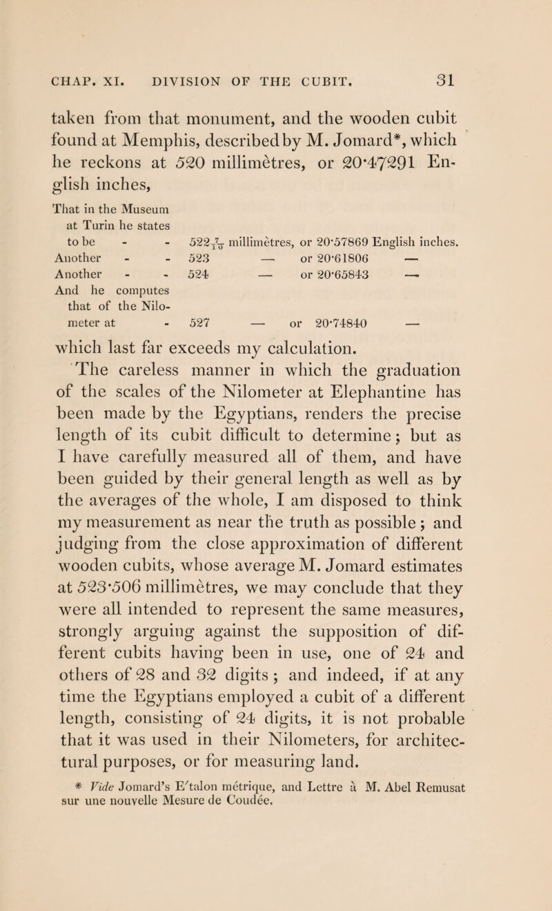 taken from that monument, and the wooden cubit found at Memphis, described by M. Jomard*, which he reckons at 520 millimetres, or 20*47291 En¬ glish inches, That in the Museum at Turin he states to be - - 522millimetres, or 20*57869 English inches. Another - - 523 — or 20-61806 — Another - - 524 — or 20-65843 —- And he computes that of the Nilo- meter at - 527 —- or 20-74840 — which last far exceeds my calculation. The careless manner in which the graduation of the scales of the Nilometer at Elephantine has been made by the Egyptians, renders the precise length of its cubit difficult to determine; but as I have carefully measured all of them, and have been guided by their general length as well as by the averages of the whole, I am disposed to think my measurement as near the truth as possible ; and judging from the close approximation of different wooden cubits, whose average M. Jomard estimates at 523*506 millimetres, we may conclude that they were all intended to represent the same measures, strongly arguing against the supposition of dif¬ ferent cubits having been in use, one of 24 and others of 28 and 32 digits ; and indeed, if at any time the Egyptians employed a cubit of a different length, consisting of 24 digits, it is not probable that it was used in their Nilometers, for architec¬ tural purposes, or for measuring land. * Vide Jomard’s E'talon metrique, and Lettre a M. Abel Remusat sur une nouvelle Mesure de Coudee.