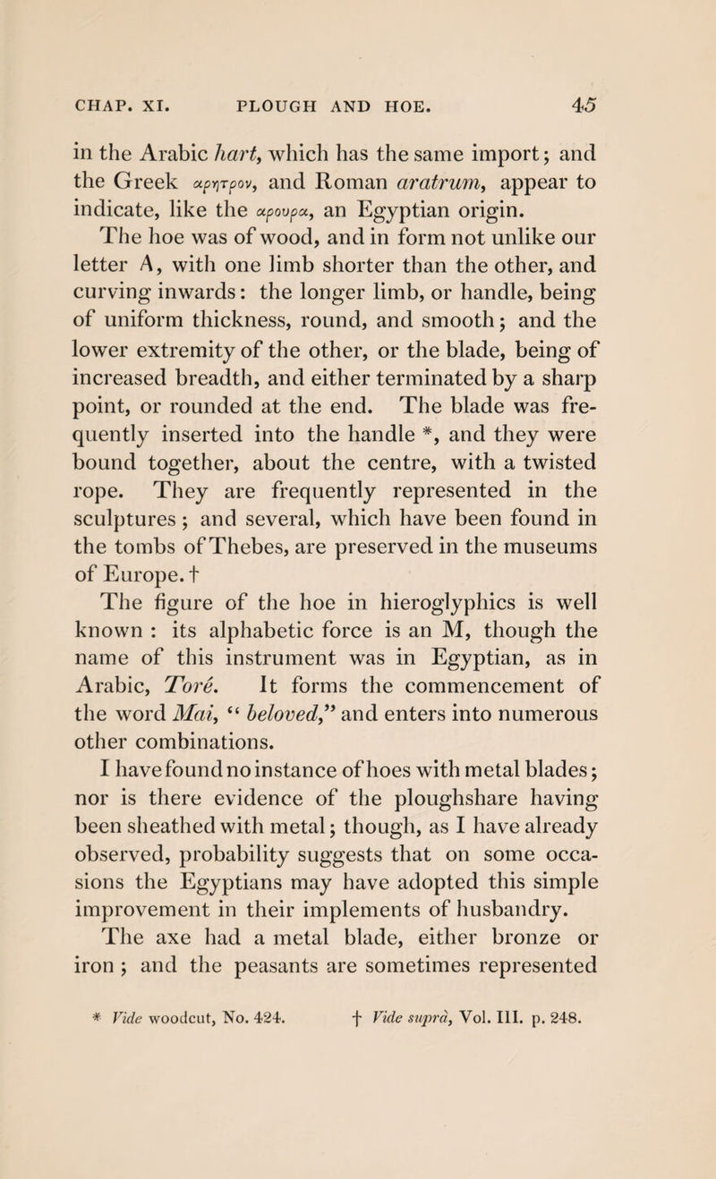 in the Arabic hart, which has the same import; and the Greek up^Tpov, and Roman aratrum, appear to indicate, like the upovpcc, an Egyptian origin. The hoe was of wood, and in form not unlike our letter A, with one limb shorter than the other, and curving inwards: the longer limb, or handle, being of uniform thickness, round, and smooth; and the lower extremity of the other, or the blade, being of increased breadth, and either terminated by a sharp point, or rounded at the end. The blade was fre¬ quently inserted into the handle #, and they were bound together, about the centre, with a twisted rope. They are frequently represented in the sculptures; and several, which have been found in the tombs of Thebes, are preserved in the museums of Europe, t The figure of the hoe in hieroglyphics is well known : its alphabetic force is an M, though the name of this instrument was in Egyptian, as in Arabic, Tore. It forms the commencement of the word Mai, “ beloved” and enters into numerous other combinations. I have found no instance of hoes with metal blades; nor is there evidence of the ploughshare having been sheathed with metal; though, as I have already observed, probability suggests that on some occa¬ sions the Egyptians may have adopted this simple improvement in their implements of husbandry. The axe had a metal blade, either bronze or iron ; and the peasants are sometimes represented * Vide woodcut, No. 424. f Vide supra, Vol. III. p. 248.