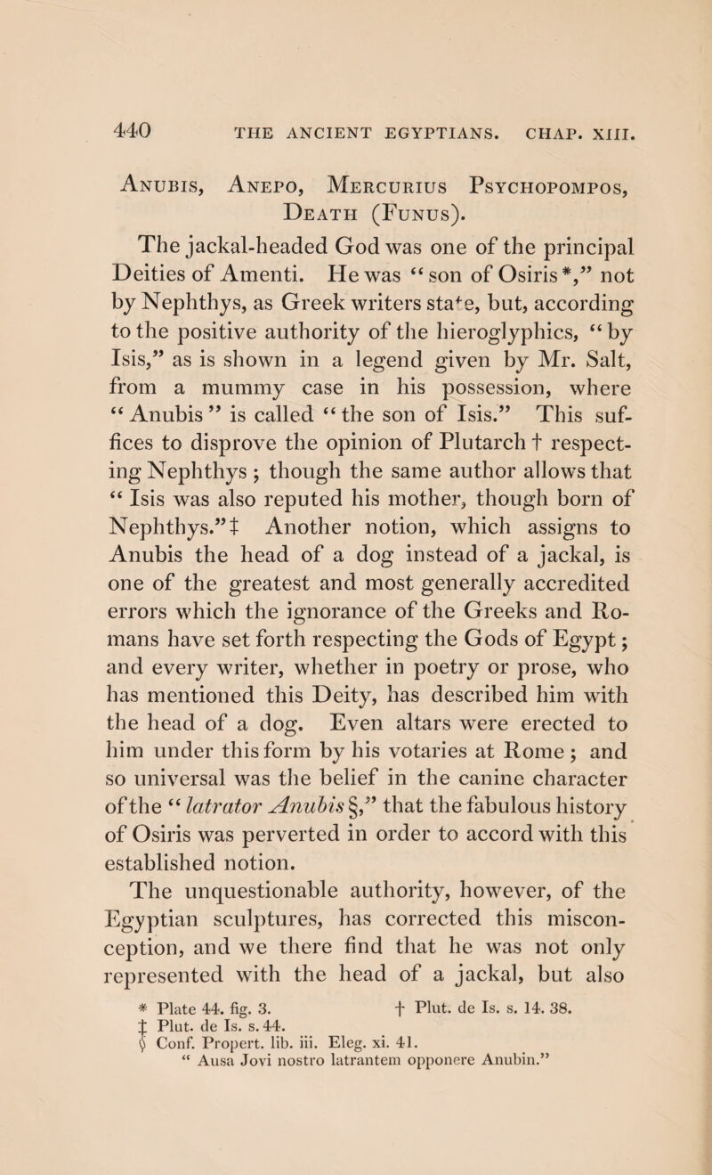 Anubis, Anepo, Mercurius Psychopompos, Death (Funus). The jackal-headed God was one of the principal Deities of Amenti. He was “ son of Osiris *,” not by Nephthys, as Greek writers staf e, but, according to the positive authority of the hieroglyphics, “ by Isis,” as is shown in a legend given by Mr. Salt, from a mummy case in his possession, where “ Anubis ” is called “the son of Isis.” This suf¬ fices to disprove the opinion of Plutarch t respect¬ ing Nephthys ; though the same author allows that “ Isis was also reputed his mother, though born of Nephthys.” t Another notion, which assigns to Anubis the head of a dog instead of a jackal, is one of the greatest and most generally accredited errors which the ignorance of the Greeks and Ro¬ mans have set forth respecting the Gods of Egypt; and every writer, whether in poetry or prose, who has mentioned this Deity, has described him with the head of a dog. Even altars were erected to him under this form by his votaries at Rome ; and so universal was the belief in the canine character of the “ latrator Anubis §,” that the fabulous history of Osiris was perverted in order to accord with this established notion. The unquestionable authority, however, of the Egyptian sculptures, has corrected this miscon¬ ception, and we there find that he was not only represented with the head of a jackal, but also * Plate 44. fig. 3. f Plut. de Is. s. 14. 38. J Pint, de Is. s. 44. $ Conf. Propert. lib. iii. Eleg. xi. 41. “ Ausa Jovi nostro latrantem opponere Anubin.”