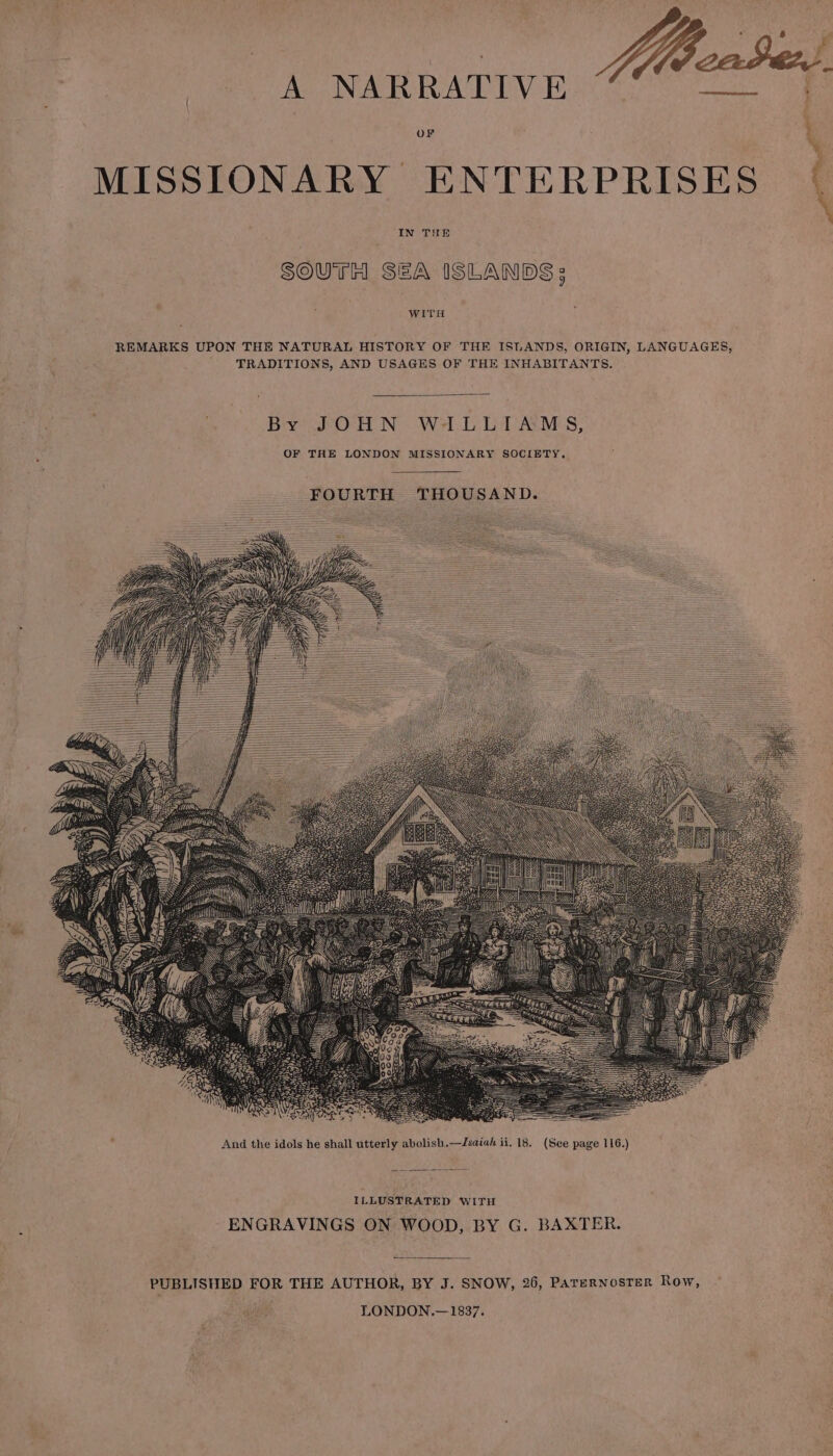 A NARRATIVE rere ES OF } MISSIONARY ENTERPRISES IN THE SOUTH SEA ISLANDS; WITH REMARKS UPON THE NATURAL HISTORY OF THE ISLANDS, ORIGIN, LANGUAGES, TRADITIONS, AND USAGES OF THE INHABITANTS. By gr Orl N Wel. Lil AYNES; OF THE LONDON MISSIONARY SOCIETY. ILLUSTRATED WITH ENGRAVINGS ON WOOD, BY G. BAXTER. PUBLISHED FOR THE AUTHOR, BY J. SNOW, 26, PATERNOSTER Row, LONDON.—1837.