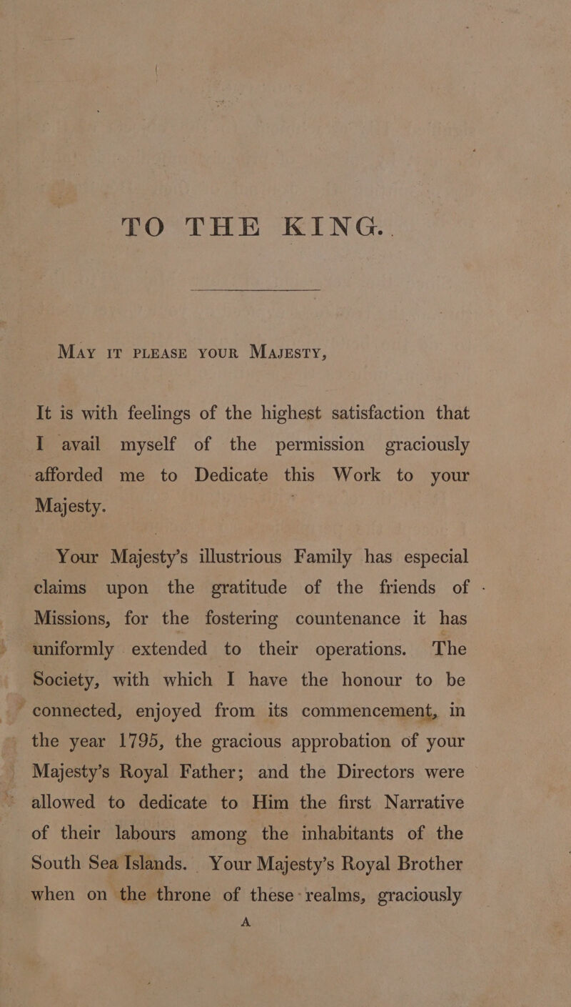 TO THE KING. May iT PLEASE your Magssty, It is with feelings of the highest satisfaction that I avail myself of the permission graciously afforded me to Dedicate this Work to your Majesty. Your Majesty’s illustrious Family has especial claims upon the gratitude of the friends of - Missions, for the fostering countenance it has uniformly extended to their operations. The Society, with which I have the honour to be the year 1795, the gracious approbation of your Majesty’s Royal Father; and the Directors were allowed to dedicate to Him the first Narrative of their labours among the inhabitants of the South Sea Islands. Your Majesty’s Royal Brother when on the throne of these realms, graciously A