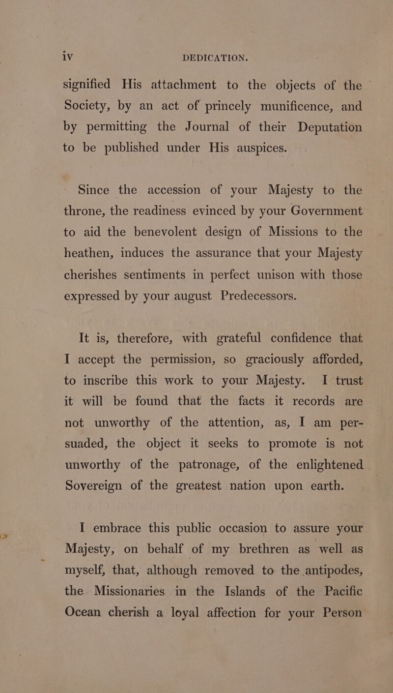 signified His attachment to the objects of the Society, by an act of princely munificence, and by permitting the Journal of their Deputation to be published under His auspices. Since the accession of your Majesty to the throne, the readiness evinced by your Government to aid the benevolent design of Missions to the heathen, induces the assurance that your Majesty cherishes sentiments in perfect unison with those expressed by your august Predecessors. It is, therefore, with grateful confidence that I accept the permission, so graciously afforded, to inscribe this work to your Majesty. I trust it will be found that the facts it records are not unworthy of the attention, as, I am _ per- suaded, the object it seeks to promote is not unworthy of the patronage, of the enlightened Sovereign of the greatest nation upon earth. I embrace this public occasion to assure your Majesty, on behalf of my brethren as well as myself, that, although removed to the antipodes, the Missionaries in the Islands of the Pacific Ocean cherish a loyal affection for your Person