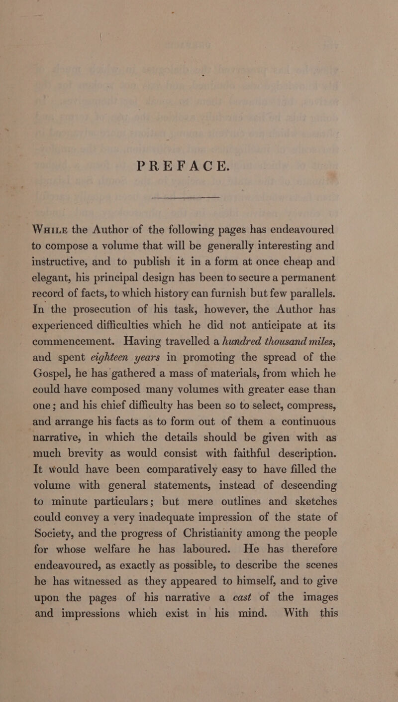 PREFACE. Waite the Author of the following pages has endeavoured to compose a volume that will be generally interesting and instructive, and to publish it in a form at once cheap and elegant, his principal design has been to secure a permanent record of facts, to which history can furnish but few parallels. In the prosecution of his task, however, the Author has experienced difficulties which he did not anticipate at its commencement. Having travelled a hundred thousand miles, and spent eighteen years in promoting the spread of the Gospel, he has gathered a mass of materials, from which he could have composed many volumes with greater ease than one; and his chief difficulty has been so to select, compress, and arrange his facts as to form out of them a continuous narrative, in which the details should be given with as much brevity as would consist with faithful description. It would have been comparatively easy to have filled the volume with general statements, instead of descending to minute particulars; but mere outlines and sketches could convey a very inadequate impression of the state of Society, and the progress of Christianity among the people for whose welfare he has laboured. He has therefore endeavoured, as exactly as possible, to describe the scenes he has witnessed as they appeared to himself, and to give upon the pages of his narrative a cast of the images and impressions which exist in his mind. With this