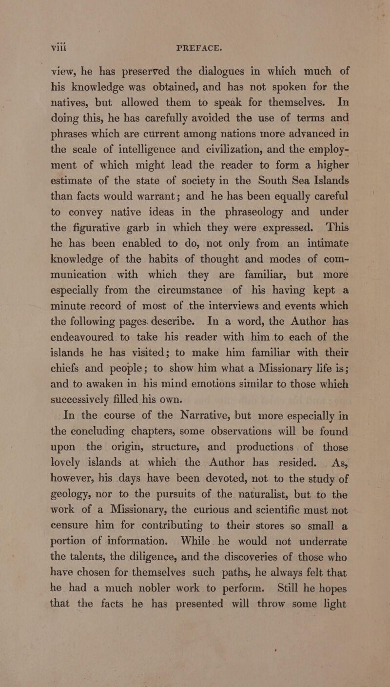 ~ view, he has preserved the dialogues in which much of his knowledge was obtained, and has not spoken for the natives, but allowed them to speak for themselves. In doing this, he has carefully avoided the use of terms and phrases which are current among nations more advanced in the scale of intelligence and civilization, and the employ- ment of which might lead the reader to form a higher estimate of the state of society in the South Sea Islands than facts would warrant; and he has been equally careful to convey native ideas in the phraseology and under the figurative garb in which they were expressed. This he has been enabled to do, not only from an intimate knowledge of the habits of thought and modes of com- munication with which they are familiar, but more especially from the circumstance of his having kept a minute record of most of the interviews and events which the following pages. describe. In a word, the Author has endeavoured to take his reader with him to each of the islands he has visited; to make him familiar with their chiefs and people; to show him what a Missionary life is; and to awaken in his mind emotions similar to those which successively filled his own. In the course of the Narrative, but more especially in the concluding chapters, some observations will be found upon the origin, structure, and productions of those lovely islands at which the Author has resided. As, however, his days have been devoted, not to the study of geology, nor to the pursuits of the naturalist, but to the work of a Missionary, the curious and scientific must not censure him for contributing to their stores so small a portion of information. While he would not underrate the talents, the diligence, and the discoveries of those who have chosen for themselves such paths, he always felt that he had a much nobler work to perform. Still he hopes that the facts he has presented will throw some light