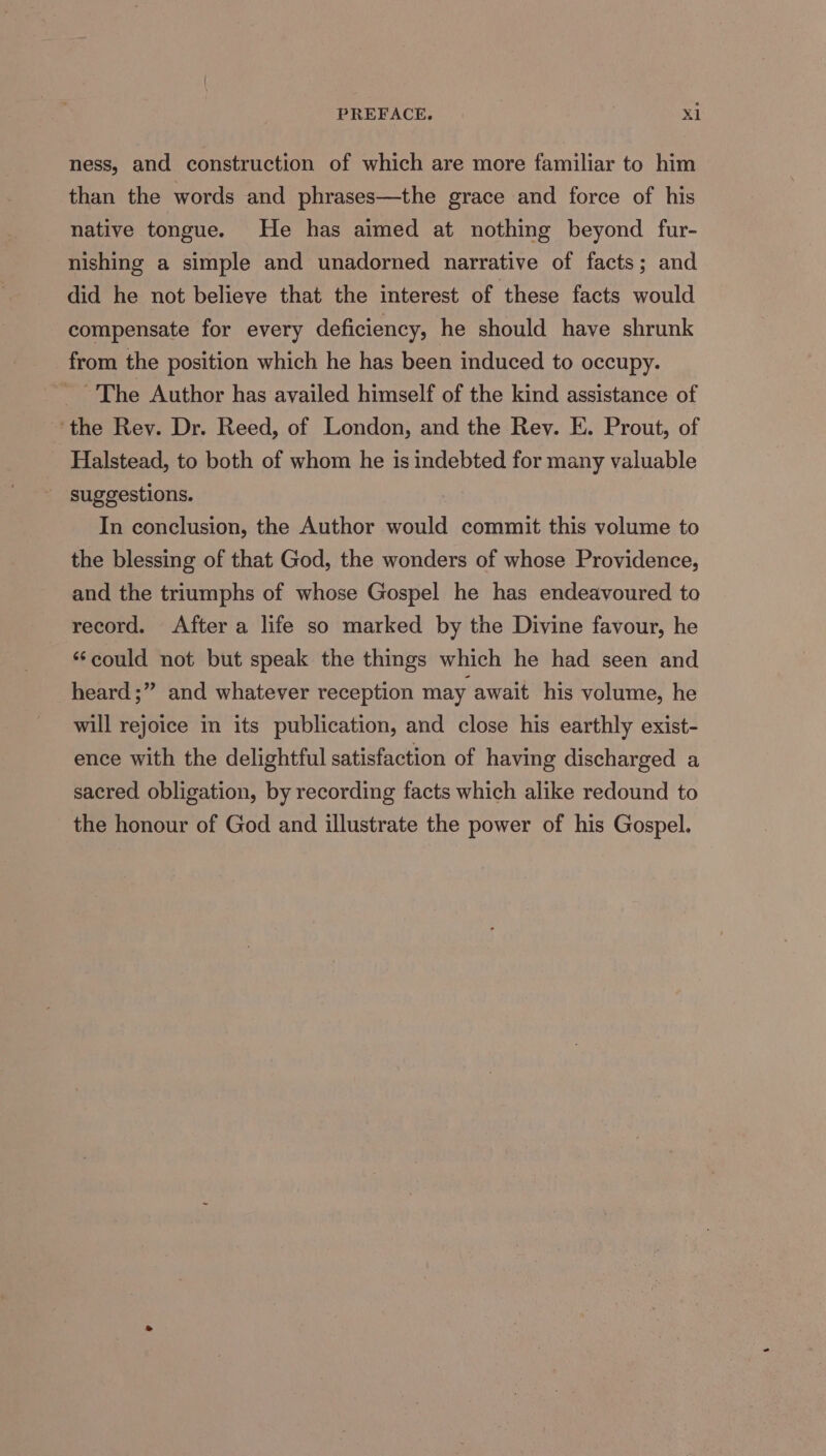 ness, and construction of which are more familiar to him than the words and phrases—the grace and force of his native tongue. He has aimed at nothing beyond fur- nishing a simple and unadorned narrative of facts; and did he not believe that the interest of these facts would compensate for every deficiency, he should have shrunk from the position which he has been induced to occupy. ~The Author has availed himself of the kind assistance of ‘the Rey. Dr. Reed, of London, and the Rev. E. Prout, of Halstead, to both of whom he is indebted for many valuable suggestions. In conclusion, the Author would commit this volume to the blessing of that God, the wonders of whose Providence, and the triumphs of whose Gospel he has endeavoured to record. After a life so marked by the Divine favour, he “could not but speak the things which he had seen and heard ;” and whatever reception may await his volume, he will rejoice in its publication, and close his earthly exist- ence with the delightful satisfaction of having discharged a sacred obligation, by recording facts which alike redound to the honour of God and illustrate the power of his Gospel.