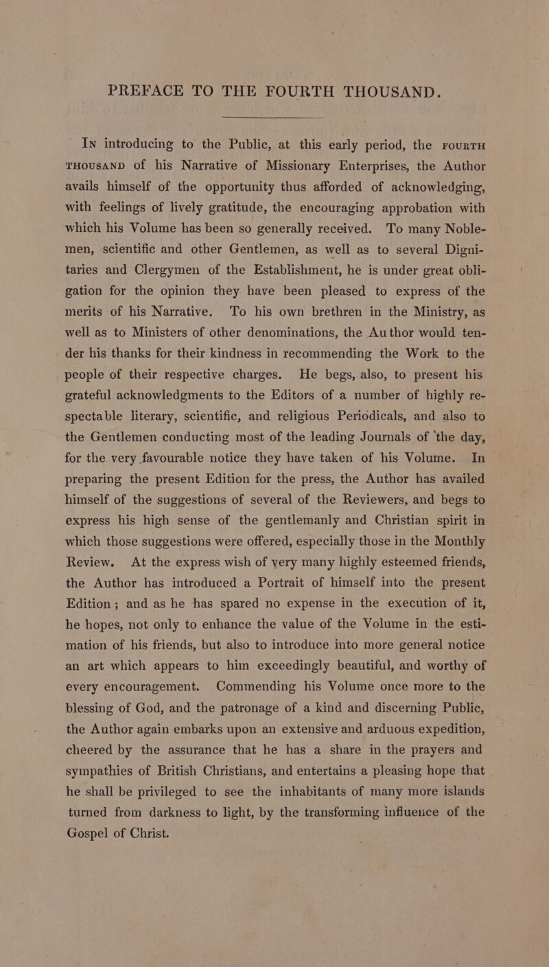 PREFACE TO THE FOURTH THOUSAND. In introducing to the Public, at this early period, the rourtH THOUSAND of his Narrative of Missionary Enterprises, the Author avails himself of the opportunity thus afforded of acknowledging, with feelings of lively gratitude, the encouraging approbation with which his Volume has been so generally received. To many Noble- men, scientific and other Gentlemen, as well as to several Digni- taries and Clergymen of the Establishment, he is under great obli- gation for the opinion they have been pleased to express of the merits of his Narrative. To his own brethren in the Ministry, as well as to Ministers of other denominations, the Author would ten- der his thanks for their kindness in recommending the Work to the people of their respective charges. He begs, also, to present his grateful acknowledgments to the Editors of a number of highly re- spectable literary, scientific, and religious Periodicals, and also to the Gentlemen conducting most of the leading Journals of ‘the day, for the very favourable notice they have taken of his Volume. In preparing the present Edition for the press, the Author has availed himself of the suggestions of several of the Reviewers, and begs to express his high sense of the gentlemanly and Christian spirit in which those suggestions were offered, especially those in the Monthly Review. At the express wish of very many highly esteemed friends, the Author has introduced a Portrait of himself into the present Edition ; and as he has spared no expense in the execution of it, he hopes, not only to enhance the value of the Volume in the esti- mation of his friends, but also to introduce into more general notice an art which appears to him exceedingly beautiful, and worthy of every encouragement. Commending his Volume once more to the blessing of God, and the patronage of a kind and discerning Public, the Author again embarks upon an extensive and arduous expedition, cheered by the assurance that he has a share in the prayers and sympathies of British Christians, and entertains a pleasing hope that . he shall be privileged to see the inhabitants of many more islands turned from darkness to light, by the transforming influence of the Gospel of Christ.