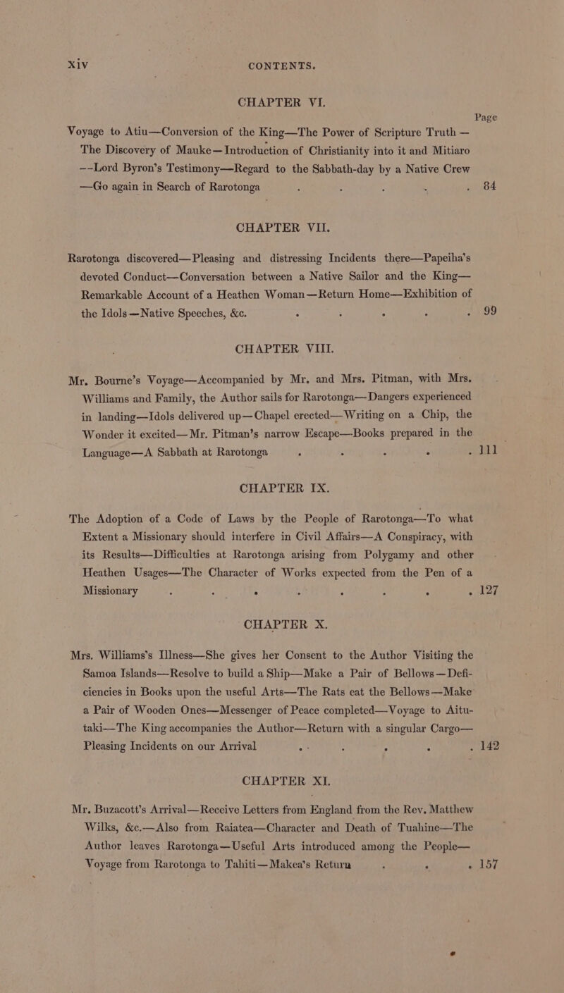 CHAPTER VI. Voyage to Atiu—Conversion of the King—The Power of Scripture Truth — The Discovery of Mauke— Introduction of Christianity into it and Mitiaro —-Lord Byron’s Testimony—Regard to the Sabbath-day by a Native Crew —Go again in Search of Rarotonga CHAPTER VII. Rarotonga discovered—Pleasing and distressing Incidents there—Papeiha’s devoted Conduct—Conversation between a Native Sailor and the King— Remarkable Account of a Heathen Woman—Return Home—Exhibition of the Idols —Native Speeches, Kc. ° : . CHAPTER VIII. Mr. Bourne’s Voyage—Accompanied by Mr. and Mrs. Pitman, with Mrs. Williams and Family, the Author sails for Rarotonga— Dangers experienced in landing—Idols delivered up—Chapel erected— Writing on a Chip, the Wonder it excited— Mr. Pitman’s narrow Escape—Books prepared in the Language—A Sabbath at Rarotonga ° : : : CHAPTER IX. The Adoption of a Code of Laws by the People of Rarotonga—To what Extent a Missionary should interfere in Civil Affairs—A Conspiracy, with its Results—Difficulties at Rarotonga arising from Polygamy and other Heathen Usages—The Character of Works expected from the Pen of a Missionary 7 eth . - ° - : CHAPTER X. Mrs. Williams's Illness—She gives her Consent to the Author Visiting the Samoa Islands—Resolve to build a Ship—Make a Pair of Bellows—Defi- ciencies in Books upon the useful Arts—The Rats eat the Bellows—Make a Pair of Wooden Ones—Messenger of Peace completed—Voyage to Aitu- taki—The King accompanies the Author—Return with a singular Cargo— Pleasing Incidents on our Arrival ay : ° . CHAPTER XI. Mr. Buzacott’s Arrival—Receive Letters from England from the Rey. Matthew Wilks, &amp;c.—Also from Raiatea—Character and Death of Tuahine—The Author leaves Rarotonga—Useful Arts introduced among the People— 84 99 127