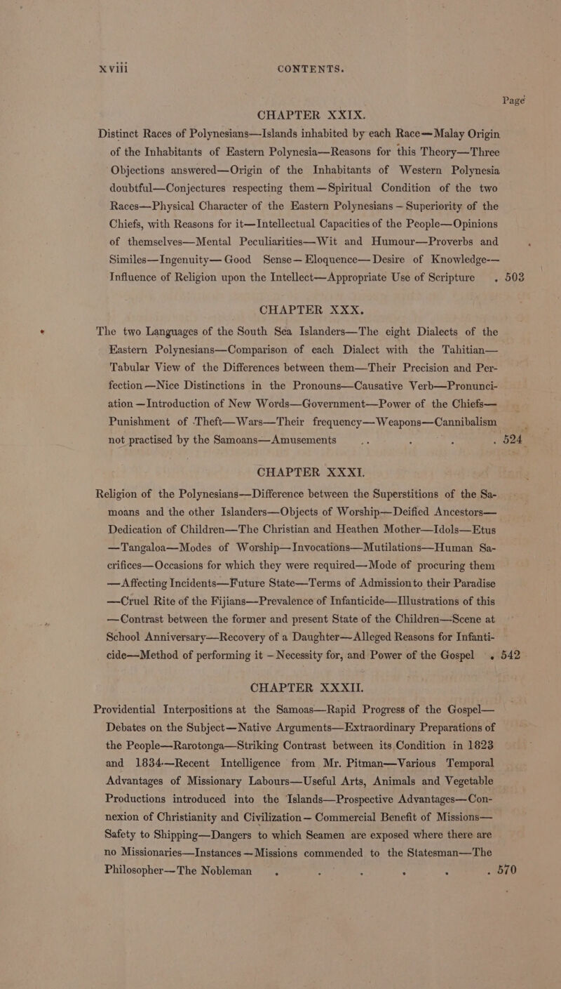 Page CHAPTER XXIX. Distinct Races of Polynesians—Islands inhabited by each Race Malay Origin of the Inhabitants of Eastern Polynesia—Reasons for this Theory—Three Objections answered—Origin of the Inhabitants of Western Polynesia doubtful—Conjectures respecting them—Spiritual Condition of the two Races—Physical Character of the Eastern Polynesians — Superiority of the Chiefs, with Reasons for it—Intellectual Capacities of the People—Opinions of themselyes—Mental Peculiarities—Wit and Humour—Proverbs and Similes—Ingenuity— Good Sense— Eloquence— Desire of Knowledge-— Influence of Religion upon the Intellect—Appropriate Use of Scripture . 503 CHAPTER XXX. The two Languages of the South Sea Islanders—The eight Dialects of the Eastern Polynesians—Comparison of each Dialect with the Tahitian— Tabular View of the Differences between them—Their Precision and Per- fection —Nice Distinctions in the Pronouns—Causative Verbp—Pronunci- ation — Introduction of New Words—Government—Power of the Chiefs— Punishment of ‘Theft—Wars—Their Sreatiency — Wy ape see not practised by the Samoans— Amusements es : : : 524 CHAPTER XXXI. Religion of the Polynesians—Difference between the Superstitions of the Sa- moans and the other Islanders—Objects of Worship—Deified Ancestors— Dedication of Children—The Christian and Heathen Mother—Idols—Etus —Tangaloa—Modes of Worship—Invocations—Mutilations—Human Sa- crifices—Occasions for which they were required— Mode of procuring them — Affecting Incidents—Future State—Terms of Admissionto their Paradise —Cruel Rite of the Fijians—Prevalence of Infanticide—Ilustrations of this —Contrast between the former and present State of the Children—Scene at School Anniversary—Recovery of a Daughter—Alleged Reasons for Infanti- cide—Method of performing it — Necessity for, and Power of the Gospel . 542. CHAPTER XXXII. Providential Interpositions at the Samoas—Rapid Progress of the Gospel— Debates on the Subject—Native Arguments—Extraordinary Preparations of the People—Rarotonga—Striking Contrast between its Condition in 1823 and 1834—Recent Intelligence from Mr. Pitman—Various Temporal Advantages of Missionary Labours—Useful Arts, Animals and Vegetable Productions introduced into the Islands—Prospective Advantages—Con- nexion of Christianity and Civilization— Commercial Benefit of Missions— Safety to Shipping—Dangers to which Seamen are exposed where there are no Missionaries—Instances —Missions commended to the Statesman—The Philosopher—The Nobleman , : ; ; . 570