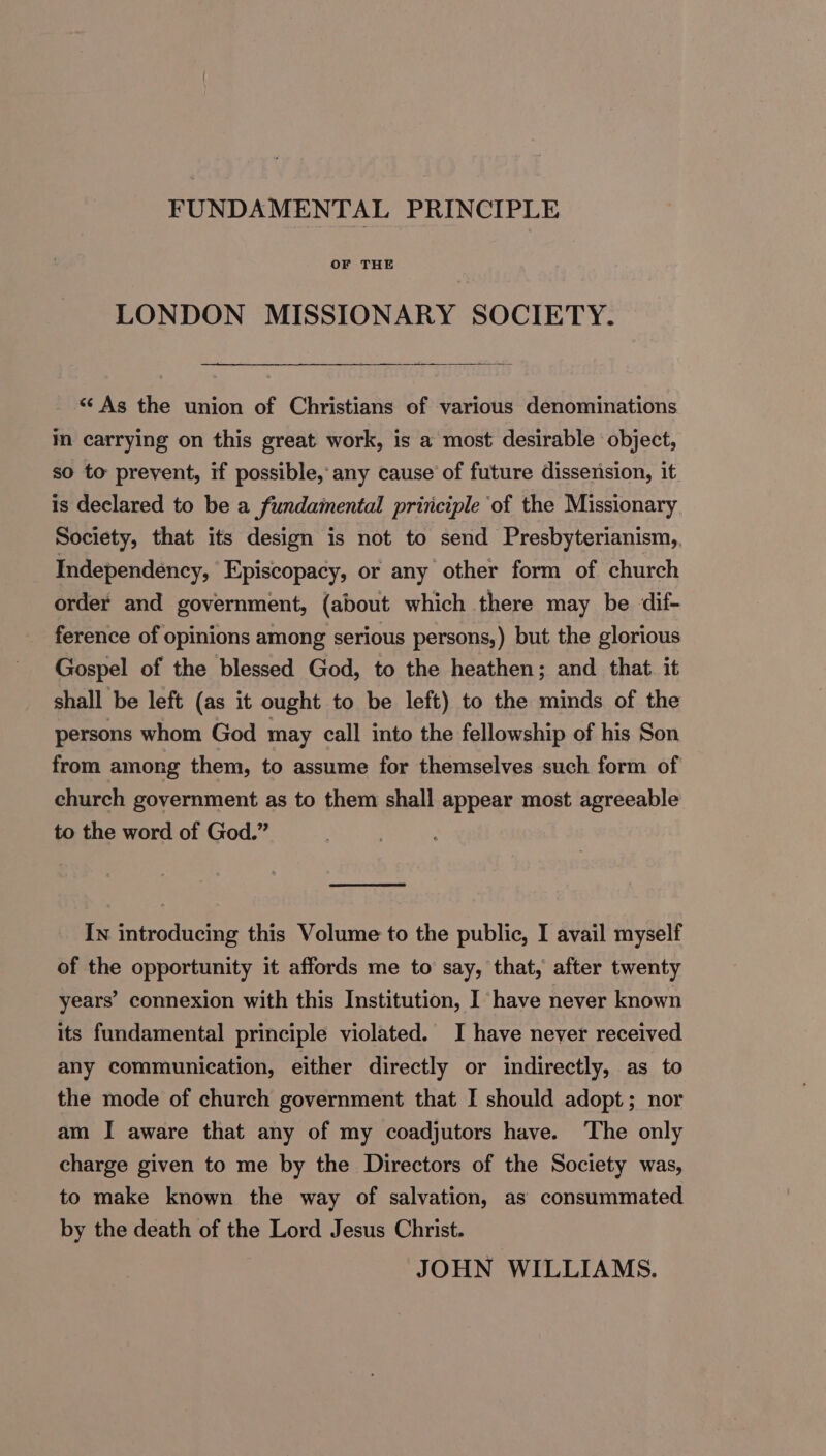 FUNDAMENTAL PRINCIPLE OF THE LONDON MISSIONARY SOCIETY. _ “As the union of Christians of various denominations m carrying on this great work, is a most desirable object, so to prevent, if possible, any cause of future dissension, it is declared to be a fundamental principle ‘of the Missionary Society, that its design is not to send Presbyterianism,, Independency, Episcopacy, or any other form of church order and government, (about which there may be dif- ference of opinions among serious persons,) but the glorious Gospel of the blessed God, to the heathen; and that. it shall be left (as it ought to be left) to the minds of the persons whom God may call into the fellowship of his Son from among them, to assume for themselves such form of church government as to them shall appear most agreeable to the word of God.” In introducing this Volume to the public, I avail myself of the opportunity it affords me to say, that, after twenty years’ connexion with this Institution, I have never known its fundamental principle violated. I have never received any communication, either directly or indirectly, as to the mode of church government that I should adopt; nor am I aware that any of my coadjutors have. The only charge given to me by the Directors of the Society was, to make known the way of salvation, as consummated by the death of the Lord Jesus Christ. JOHN WILLIAMS.