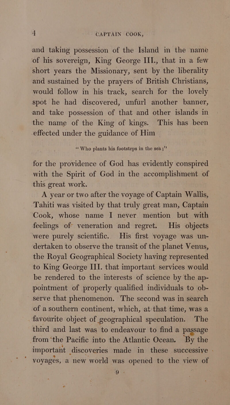 a CAPTAIN COOK, and taking possession of the Island in the name of his sovereign, King George III., that in a few short years the Missionary, sent by the liberality and sustained by the prayers of British Christians, would follow in his track, search for the lovely spot he had discovered, unfurl another banner, and take possession of that and other islands in the name of the King of kings. This has been effected under the guidance of Him ‘‘ Who plants his footsteps in the sea ;”’ for the providence of God has evidently conspired with the Spirit of God in the accomplishment of this great work. _ A year or two after the voyage of Captain Wallis, Tahiti was visited by that truly great man, Captain Cook, whose name I never mention but with feelings of veneration and regret. His objects were purely scientific.. His first voyage was un- dertaken to observe the transit of the planet Venus, the Royal Geographical Society having represented to King George III. that important services would be rendered to the interests of science by the ap- pointment of properly qualified individuals to ob- serve that phenomenon. The second was in search of a southern continent, which, at that time, was a third and last was to endeavour to find a passage from ‘the Pacific into the Atlantic Ocean. By the important discoveries made in these successive - voyages, a new world was opened to the view of 5