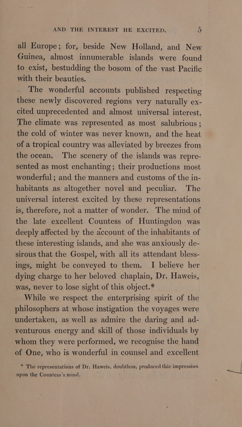 all Europe; for, beside New Holland, and New Guinea, almost innumerable islands were found to exist, bestudding the bosom of the vast Pacific with their beauties. The wonderful accounts published respecting these newly discovered regions very naturally ex- cited unprecedented and almost universal interest. The climate was represented as most salubrious ; the cold of winter was never known, and the heat of a tropical country was alleviated by breezes from the ocean. The scenery of the islands was repre- sented as most enchanting; their productions most wonderful; and the manners and customs of the in- habitants as altogether novel and peculiar. The universal interest excited by these representations is, therefore, not a matter of wonder. The mind of the late excellent Countess of Huntingdon was deeply affected by the account of the inhabitants of these interesting islands, and she was anxiously de- sirous that the Gospel, with all its attendant bless- ings, might be conveyed to them. I believe her dying charge to her beloved chaplain, Dr. Haweis, was, never to lose sight of this object.* While we respect the enterprising spirit of the philosophers at whose instigation the voyages were undertaken, as well as admire the daring and ad- venturous energy and skill of those individuals by whom they were performed, we recognise the hand of One, who is wonderful in counsel and excellent * The representations of Dr. Haweis, doubtless, produced this impression upon the Countess’s mind. ne seals