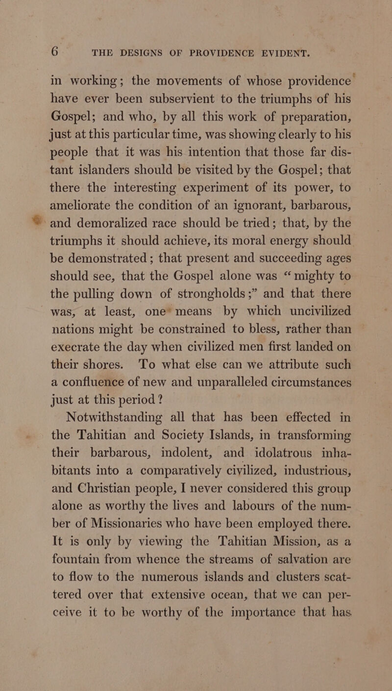 in working; the movements of whose providence have ever been subservient to the triumphs of his Gospel; and who, by all this work of preparation, just at this particular time, was showing clearly to his people that it was his intention that those far dis- tant islanders should be visited by the Gospel; that there the interesting experiment of its power, to ameliorate the condition of an ignorant, barbarous, ~ and demoralized race should be tried; that, by the triumphs it should achieve, its moral energy should be demonstrated ; that present and succeeding ages should see, that the Gospel alone was “ mighty to the pulling down of strongholds ;” and that there was, at least, one’ means by which uncivilized nations might be constrained to bless, rather than execrate the day when civilized men first landed on their shores. 'To what else can we attribute such a confluence of new and unparalleled circumstances just at this period ? Notwithstanding all that has been effected in the Tahitian and Society Islands, in transforming their barbarous, indolent, and idolatrous inha- bitants into a comparatively civilized, industrious, and Christian people, I never considered this group alone as worthy the lives and labours of the num- ber of Missionaries who have been employed there. It is only by viewing the Tahitian Mission, as a fountain from whence the streams of salvation are to flow to the numerous islands and clusters scat- tered over that extensive ocean, that we can per- ceive it to be worthy of the importance that has