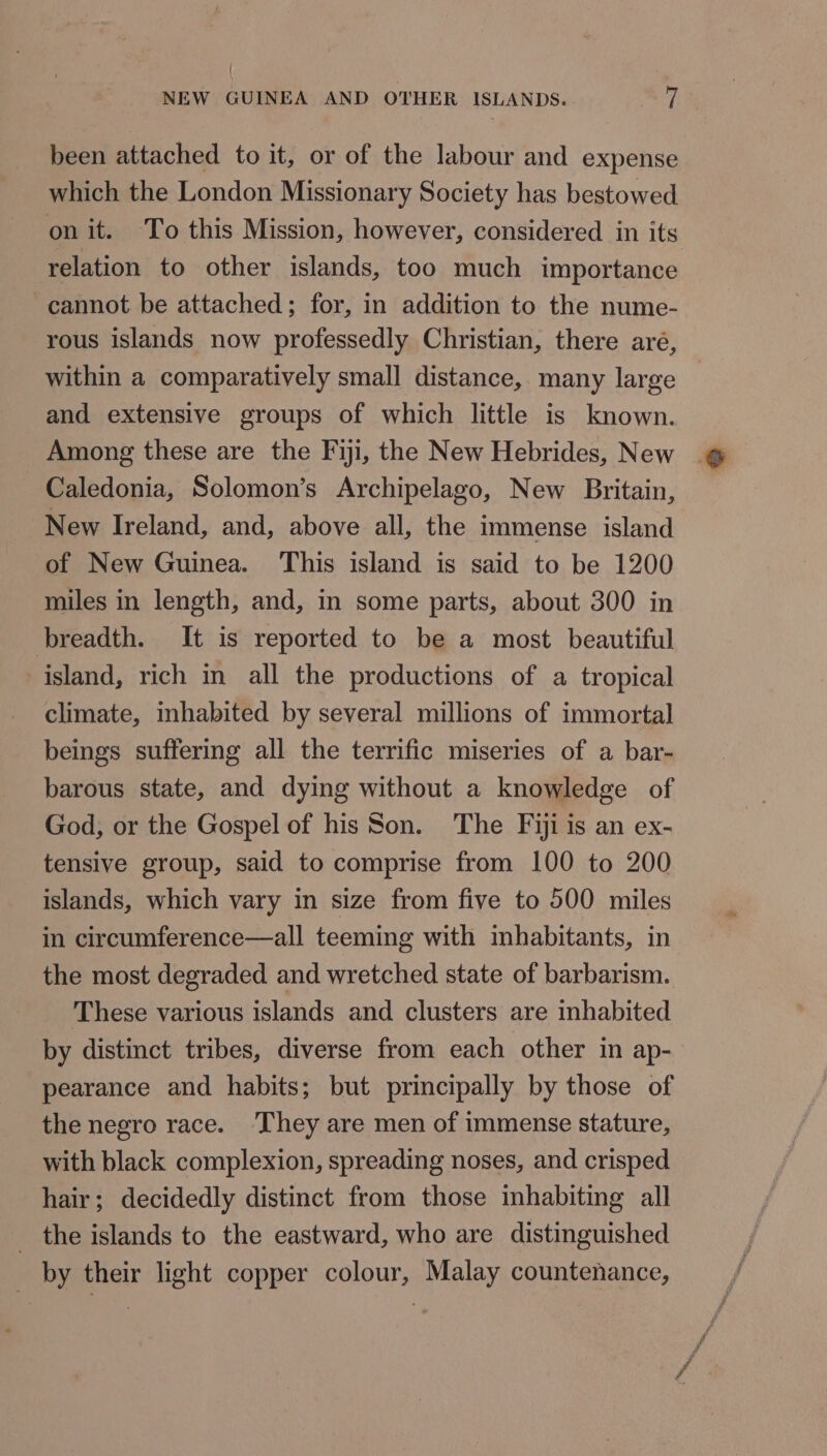 NEW GUINEA AND OTHER ISLANDS. D been attached to it, or of the labour and expense which the London Missionary Society has bestowed on it. To this Mission, however, considered in its relation to other islands, too much importance cannot be attached; for, in addition to the nume- rous islands now professedly Christian, there aré, within a comparatively small distance, many large and extensive groups of which little is known. Among these are the Fiji, the New Hebrides, New Caledonia, Solomon’s Archipelago, New Britain, New Ireland, and, above all, the immense island of New Guinea. This island is said to be 1200 miles in length, and, in some parts, about 300 in breadth. It is reported to be a most beautiful island, rich in all the productions of a tropical climate, inhabited by several millions of immortal beings suffering all the terrific miseries of a bar- barous state, and dying without a knowledge of God, or the Gospel of his Son. The Fiji is an ex- tensive group, said to comprise from 100 to 200 islands, which vary in size from five to 500 miles in circumference—all teeming with imhabitants, in the most degraded and wretched state of barbarism. These various islands and clusters are inhabited by distinct tribes, diverse from each other in ap- pearance and habits; but principally by those of the negro race. ‘They are men of immense stature, with black complexion, spreading noses, and crisped hair; decidedly distinct from those inhabiting all the islands to the eastward, who are distinguished _ by their light copper colour, Malay countenance,