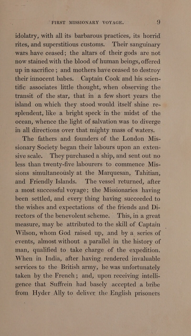 idolatry, with all its barbarous practices, its horrid rites, and superstitious customs. Their sanguinary wars have ceased; the altars of their gods are not now stained with the blood of human beings, offered up in sacrifice ; and mothers have ceased to destroy their innocent babes. Captain Cook and his scien- tific associates little thought, when observing the transit of the star, that in a few short years the island on which they stood would itself shine re- splendent, like a bright speck in the midst of the ocean, whence the light of salvation was to diverge in all directions over that mighty mass of waters. The fathers and founders of the London Mis- sionary Society began their labours upon an exten- sive scale. They purchased a ship, and sent out no less than twenty-five labourers to commence Mis- sions simultaneously at the Marquesan, Tahitian, and Friendly Islands. The vessel returned, after a most successful voyage; the Missionaries having been settled, and every thing having succeeded to the wishes and expectations of the friends and Di- rectors of the benevolent scheme. ‘This, in a great measure, may be attributed to the skill of Captain _ Wilson, whom God raised up, and by a series of events, almost without a parallel in the history of man, qualified to take charge of the expedition. When in India, after having rendered invaluable services to the British army, he was unfortunately taken by the French; and, upon receiving intelli- gence that Suffrein had basely accepted a bribe from Hyder Ally to deliver the English prisoners